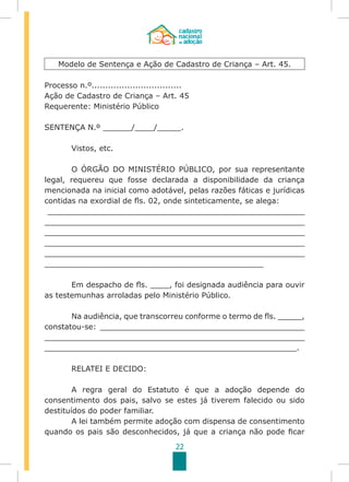 22
Processo n.º.................................
Ação de Cadastro de Criança – Art. 45
Requerente: Ministério Público
SENTENÇA N.º ______/____/_____.
	 Vistos, etc.
	 O ÓRGÃO DO MINISTÉRIO PÚBLICO, por sua representante
legal, requereu que fosse declarada a disponibilidade da criança
mencionada na inicial como adotável, pelas razões fáticas e jurídicas
contidas na exordial de fls. 02, onde sinteticamente, se alega:
______________________________________________________
______________________________________________________
______________________________________________________
______________________________________________________
______________________________________________________
______________________________________________
	 Em despacho de fls. ____, foi designada audiência para ouvir
as testemunhas arroladas pelo Ministério Público.
	 Na audiência, que transcorreu conforme o termo de fls. _____,
constatou-se: ___________________________________________
______________________________________________________
_____________________________________________________.
	
	 RELATEI E DECIDO:
	 A regra geral do Estatuto é que a adoção depende do
consentimento dos pais, salvo se estes já tiverem falecido ou sido
destituídos do poder familiar.
	 A lei também permite adoção com dispensa de consentimento
quando os pais são desconhecidos, já que a criança não pode ficar
Modelo de Sentença e Ação de Cadastro de Criança – Art. 45.
 