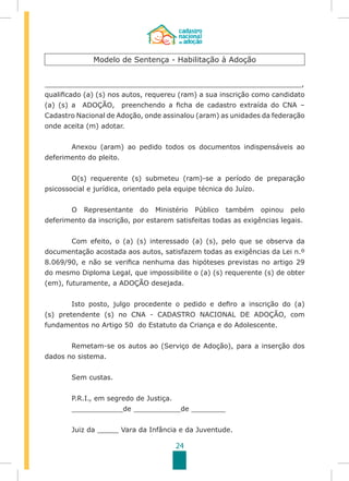24
____________________________________________________________,
qualificado (a) (s) nos autos, requereu (ram) a sua inscrição como candidato
(a) (s) a ADOÇÃO, preenchendo a ficha de cadastro extraída do CNA –
Cadastro Nacional de Adoção, onde assinalou (aram) as unidades da federação
onde aceita (m) adotar.
	 Anexou (aram) ao pedido todos os documentos indispensáveis ao
deferimento do pleito.
	
	 O(s) requerente (s) submeteu (ram)-se a período de preparação
psicossocial e jurídica, orientado pela equipe técnica do Juízo.
	 O Representante do Ministério Público também opinou pelo
deferimento da inscrição, por estarem satisfeitas todas as exigências legais.
	 Com efeito, o (a) (s) interessado (a) (s), pelo que se observa da
documentação acostada aos autos, satisfazem todas as exigências da Lei n.º
8.069/90, e não se verifica nenhuma das hipóteses previstas no artigo 29
do mesmo Diploma Legal, que impossibilite o (a) (s) requerente (s) de obter
(em), futuramente, a ADOÇÃO desejada.
	 Isto posto, julgo procedente o pedido e defiro a inscrição do (a)
(s) pretendente (s) no CNA - CADASTRO NACIONAL DE ADOÇÃO, com
fundamentos no Artigo 50 do Estatuto da Criança e do Adolescente.
	 Remetam-se os autos ao (Serviço de Adoção), para a inserção dos
dados no sistema.
	 Sem custas.
	
	 P.R.I., em segredo de Justiça.
	 ____________de ___________de ________
	 Juiz da _____ Vara da Infância e da Juventude.
Modelo de Sentença - Habilitação à Adoção
 