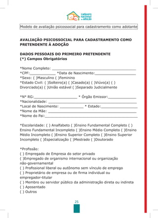 25
AVALIAÇÃO PSICOSSOCIAL PARA CADASTRAMENTO COMO
PRETENDENTE À ADOÇÃO
	
DADOS PESSOAIS DO PRIMEIRO PRETENDENTE
(*) Campos Obrigatórios
*Nome Completo: _______________________________________
*CPF:____________ *Data de Nascimento:___________________
*Sexo: ( )Masculino ( )Feminino
*Estado Civil: ( )Solteiro(a) ( )Casado(a) ( )Viúvo(a) ( )
Divorciado(a) ( )União estável ( )Separado Judicialmente
*N° RG:____________________ * Órgão Emissor:_____________
*Nacionalidade: _________________________________________
*Local de Nascimento: ___________ * Estado:_________________
*Nome da Mãe: _________________________________________
*Nome do Pai:___________________________________________
*Escolaridade: ( ) Analfabeto ( )Ensino Fundamental Completo ( )
Ensino Fundamental Incompleto ( )Ensino Médio Completo ( )Ensino
Médio Incompleto ( )Ensino Superior Completo ( )Ensino Superior
Incompleto ( )Especialização ( )Mestrado ( )Doutorado
*Profissão:
( ) Empregado de Empresa do setor privado
( )Empregado de organismo internacional ou organização
não-governamental
( ) Profissional liberal ou autônomo sem vínculo de emprego
( ) Proprietário de empresa ou de firma individual ou
empregador-titular
( ) Membro ou servidor público da administração direta ou indireta
( ) Aposentado
( ) Outros
Modelo de avaliação psicossocial para cadastramento como adotante
 