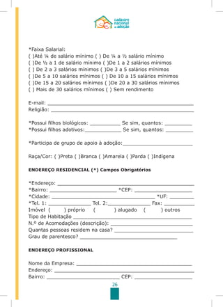 26
*Faixa Salarial:
( )Até ¼ de salário mínimo ( ) De ¼ a ½ salário mínimo
( )De ½ a 1 de salário mínimo ( )De 1 a 2 salários mínimos
( ) De 2 a 3 salários mínimos ( )De 3 a 5 salários mínimos
( )De 5 a 10 salários mínimos ( ) De 10 a 15 salários mínimos
( )De 15 a 20 salários mínimos ( )De 20 a 30 salários mínimos
( ) Mais de 30 salários mínimos ( ) Sem rendimento
E-mail: ________________________________________________
Religião: _______________________________________________
*Possui filhos biológicos: __________ Se sim, quantos: _________
*Possui filhos adotivos:____________ Se sim, quantos: _________
*Participa de grupo de apoio à adoção:_______________________
Raça/Cor: ( )Preta ( )Branca ( )Amarela ( )Parda ( )Indígena
ENDEREÇO RESIDENCIAL (*) Campos Obrigatórios
*Endereço: _____________________________________________
*Bairro: ______________________ *CEP: ___________________
*Cidade: __________________________________ *UF: ________
*Tel. 1: ______________ Tel. 2:______________ Fax: __________
Imóvel ( ) próprio ( ) alugado ( ) outros
Tipo de Habitação _______________________________________
N.º de Acomodações (descrição): ___________________________
Quantas pessoas residem na casa? __________________________
Grau de parentesco? ________________________________
ENDEREÇO PROFISSIONAL
Nome da Empresa: ______________________________________
Endereço: ______________________________________________
Bairro: ________________________ CEP: ___________________
 