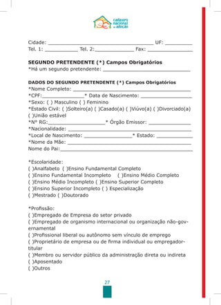27
Cidade: ___________________________________ UF: _________
Tel. 1: ___________ Tel. 2:_____________ Fax: _______________
SEGUNDO PRETENDENTE (*) Campos Obrigatórios
*Há um segundo pretendente: _____________________________
DADOS DO SEGUNDO PRETENDENTE (*) Campos Obrigatórios
*Nome Completo: _______________________________________
*CPF:______________* Data de Nascimento: _________________
*Sexo: ( ) Masculino ( ) Feminino
*Estado Civil: ( )Solteiro(a) ( )Casado(a) ( )Viúvo(a) ( )Divorciado(a)
( )União estável
*N° RG:___________________* Órgão Emissor: ______________
*Nacionalidade: _________________________________________
*Local de Nascimento: ________________* Estado: ____________
*Nome da Mãe: _________________________________________
Nome do Pai:____________________________________________
*Escolaridade:
( )Analfabeto	 ( )Ensino Fundamental Completo
( )Ensino Fundamental Incompleto ( )Ensino Médio Completo
( )Ensino Médio Incompleto ( )Ensino Superior Completo
( )Ensino Superior Incompleto ( ) Especialização
( )Mestrado ( )Doutorado
*Profissão:
( )Empregado de Empresa do setor privado
( )Empregado de organismo internacional ou organização não-gov-
ernamental
( )Profissional liberal ou autônomo sem vínculo de emprego
( )Proprietário de empresa ou de firma individual ou empregador-
titular
( )Membro ou servidor público da administração direta ou indireta
( )Aposentado
( )Outros
 