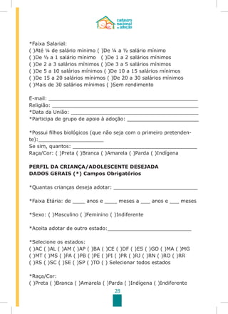 28
*Faixa Salarial:
( )Até ¼ de salário mínimo ( )De ¼ a ½ salário mínimo
( )De ½ a 1 salário mínimo ( )De 1 a 2 salários mínimos
( )De 2 a 3 salários mínimos ( )De 3 a 5 salários mínimos
( )De 5 a 10 salários mínimos ( )De 10 a 15 salários mínimos
( )De 15 a 20 salários mínimos ( )De 20 a 30 salários mínimos
( )Mais de 30 salários mínimos ( )Sem rendimento
E-mail: ________________________________________________
Religião: _______________________________________________
*Data da União: _________________________________________
*Participa de grupo de apoio à adoção: _______________________
*Possui filhos biológicos (que não seja com o primeiro pretenden-
te):_____________________
Se sim, quantos: ________________________________________
Raça/Cor: ( )Preta ( )Branca ( )Amarela ( )Parda ( )Indígena
PERFIL DA CRIANÇA/ADOLESCENTE DESEJADA
DADOS GERAIS (*) Campos Obrigatórios
*Quantas crianças deseja adotar: ___________________________
*Faixa Etária: de ____ anos e ____ meses a ___ anos e ___ meses
*Sexo: ( )Masculino ( )Feminino ( )Indiferente
*Aceita adotar de outro estado:___________________________
*Selecione os estados:
( )AC ( )AL ( )AM ( )AP ( )BA ( )CE ( )DF ( )ES ( )GO ( )MA ( )MG
( )MT ( )MS ( )PA ( )PB ( )PE ( )PI ( )PR ( )RJ ( )RN ( )RO ( )RR
( )RS ( )SC ( )SE ( )SP ( )TO ( ) Selecionar todos estados
*Raça/Cor:
( )Preta ( )Branca ( )Amarela ( )Parda ( )Indígena ( )Indiferente
 