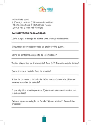 29
*Não aceita com:
( )Doença tratável ( )Doença não tratável
( )Deficiência física ( )Deficiência Mental
( )Vírus HIV ( )Não faz restrição
DA MOTIVAÇÃO PARA ADOÇÃO
Como surgiu o desejo de adotar uma criança/adolescente?
______________________________________________________
Dificuldade ou impossibilidade de procriar? De quem?
______________________________________________________
Como se sente(m) a respeito da infertilidade?
______________________________________________________
Tentou algum tipo de tratamento? Qual (is)? Durante quanto tempo?
______________________________________________________
Quem tomou a decisão final da adoção?
______________________________________________________
Antes de procurar o Juizado da Infância e da Juventude já houve
alguma tentativa de adoção?
______________________________________________________
O que significa adoção para você(s) e quais seus sentimentos em
relação a isso?
______________________________________________________
Existem casos de adoção na família? Quem adotou? Como foi o
processo?
______________________________________________________
 