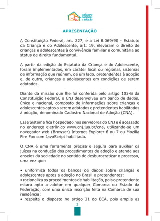 3
APRESENTAÇÃO
A Constituição Federal, art. 227, e a Lei 8.069/90 - Estatuto
da Criança e do Adolescente, art. 19, elevaram o direito de
crianças e adolescentes à convivência familiar e comunitária ao
status de direito fundamental.
A partir da edição do Estatuto da Criança e do Adolescente,
foram implementados, em caráter local ou regional, sistemas
de informação que reúnem, de um lado, pretendentes à adoção
e, de outro, crianças e adolescentes em condições de serem
adotados.
Diante da missão que lhe foi conferida pelo artigo 103-B da
Constituição Federal, o CNJ desenvolveu um banco de dados,
único e nacional, composto de informações sobre crianças e
adolescentes aptos a serem adotados e pretendentes habilitados
à adoção, denominado Cadastro Nacional de Adoção (CNA).
Esse Sistema fica hospedado nos servidores do CNJ e é acessado
no endereço eletrônico www.cnj.jus.br/cna, utilizando-se um
navegador web (Browser) Internet Explorer 6 ou 7 ou Mozilla
Fire Fox com JavaScript habilitado.
O CNA é uma ferramenta precisa e segura para auxiliar os
juízes na condução dos procedimentos de adoção e atende aos
anseios da sociedade no sentido de desburocratizar o processo,
uma vez que:
• uniformiza todos os bancos de dados sobre crianças e
adolescentes aptos a adoção no Brasil e pretendentes;
• racionaliza os procedimentos de habilitação, pois o pretendente
estará apto a adotar em qualquer Comarca ou Estado da
Federação, com uma única inscrição feita na Comarca de sua
residência;
• respeita o disposto no artigo 31 do ECA, pois amplia as
 