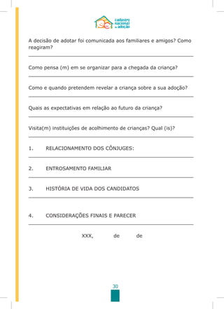 30
A decisão de adotar foi comunicada aos familiares e amigos? Como
reagiram?
______________________________________________________
Como pensa (m) em se organizar para a chegada da criança?
______________________________________________________
Como e quando pretendem revelar a criança sobre a sua adoção?
______________________________________________________
Quais as expectativas em relação ao futuro da criança?
______________________________________________________
Visita(m) instituições de acolhimento de crianças? Qual (is)?
______________________________________________________
1.	 RELACIONAMENTO DOS CÔNJUGES:
______________________________________________________
2.	 ENTROSAMENTO FAMILIAR
______________________________________________________
3.	 HISTÓRIA DE VIDA DOS CANDIDATOS
______________________________________________________
4.	 CONSIDERAÇÕES FINAIS E PARECER
______________________________________________________
XXX, de de
 