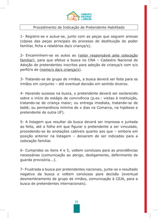31
Procedimento de Indicação de Pretendente Habilitado
1- Registre-se e autue-se, junto com as peças que seguem anexas
(cópias das peças principais do processo de destituição do poder
familiar, ficha e relatórios da/s criança/s).
2- Encaminhem-se os autos ao (setor responsável pela colocação
familiar), para que efetue a busca no CNA – Cadastro Nacional de
Adoção de pretendentes inscritos para adoção de criança/s com o/s
perfil/is de (nome/s da/s criança/s).
3- Tratando-se de grupo de irmãos, a busca deverá ser feita para os
irmãos em conjunto – até eventual decisão em sentido diverso.
4- Havendo sucesso na busca, o pretendente deverá ser esclarecido
sobre o início do estágio de convivência (p.ex.: visitas à instituição,
tratando-se de criança maior; ou entrega imediata, tratando-se de
bebê; ou permanência mínima de x dias na Comarca, na hipótese e
pretendente de outra UF).
5- A listagem que resultar da busca deverá ser impressa e juntada
ao feito, até a folha em que figurar o pretendente a ser vinculado,
procedendo-se às anotações cabíveis quanto aos que – embora em
posição anterior na listagem – deixarem de ser indicados para a
colocação familiar.
6- Cumpridos os itens 4 e 5, voltem conclusos para as providências
necessárias (comunicação ao abrigo, desligamento, deferimento de
guarda provisória...).
7- Frustrada a busca por pretendentes nacionais, junte-se o resultado
negativo da busca e voltem conclusos para decisão (eventual
desmembramento de grupo de irmãos, comunicação à CEJA, para a
busca de pretendentes internacionais).
 