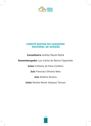 33
COMITÊ GESTOR DO CADASTRO
NACIONAL DE ADOÇÃO
Conselheira Andréa Maciel Pachá
Desembargador Luiz Carlos de Barros Figueiredo
Juíza Cristiana de Faria Cordeiro
Juiz Francisco Oliveira Neto
Juiz Antônio Silveira
Juíza Sandra Reves Vasques Tonussi
 