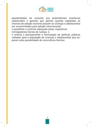 4
possibilidades de consulta aos pretendentes brasileiros
cadastrados e garante que apenas quando esgotadas as
chances de adoção nacional possam as crianças e adolescentes
ser encaminhados para adoção internacional;
• possibilita o controle adequado pelas respectivas
Corregedorias-Gerais de Justiça; e
• orienta o planejamento e formulação de políticas públicas
voltadas para a população de crianças e adolescentes que es-
peram pela possibilidade de convivência familiar.
 