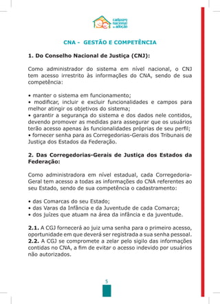5
CNA - GESTÃO E COMPETÊNCIA
1. Do Conselho Nacional de Justiça (CNJ):
Como administrador do sistema em nível nacional, o CNJ
tem acesso irrestrito às informações do CNA, sendo de sua
competência:
• manter o sistema em funcionamento;
• modificar, incluir e excluir funcionalidades e campos para
melhor atingir os objetivos do sistema;
• garantir a segurança do sistema e dos dados nele contidos,
devendo promover as medidas para assegurar que os usuários
terão acesso apenas às funcionalidades próprias de seu perfil;
• fornecer senha para as Corregedorias-Gerais dos Tribunais de
Justiça dos Estados da Federação.
2. Das Corregedorias-Gerais de Justiça dos Estados da
Federação:
Como administradora em nível estadual, cada Corregedoria-
Geral tem acesso a todas as informações do CNA referentes ao
seu Estado, sendo de sua competência o cadastramento:
• das Comarcas do seu Estado;	
• das Varas da Infância e da Juventude de cada Comarca;
• dos juízes que atuam na área da infância e da juventude.
2.1. A CGJ fornecerá ao juiz uma senha para o primeiro acesso,
oportunidade em que deverá ser registrada a sua senha pessoal.
2.2. A CGJ se compromete a zelar pelo sigilo das informações
contidas no CNA, a fim de evitar o acesso indevido por usuários
não autorizados.
 