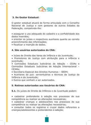 6
3. Do Gestor Estadual:
O gestor estadual atuará de forma articulada com o Conselho
Nacional de Justiça e com gestores de outros Estados da
Federação, competindo-lhe:
• assegurar o uso adequado do cadastro e a confiabilidade dos
dados inseridos;
• orientar os juízes e respectivos auxiliares quanto ao correto
preenchimento das informações;
• fiscalizar a inserção de dados.
4. São usuários autorizados do CNA:
• Juízes de Direito das Varas da Infância e da Juventude;
• Promotores de Justiça com atribuição para a infância e
juventude;
• Comissões Estaduais Judiciárias de Adoção – CEJAs e
Comissões Estaduais Judiciárias de Adoção Internacional –
CEJAIs;
• Secretaria Especial dos Direitos Humanos – SEDH;
• Auxiliares do juiz: serventuários e técnicos da Justiça da
Infância e da Juventude;
• Outros que venham a ser autorizados.
5. Rotinas autorizadas aos Usuários do CNA:
5.1. Os juízes de Direito da Infância e da Juventude podem:
	
• cadastrar pretendente à adoção nos processos de sua
competência ou realizar as alterações necessárias;
• cadastrar crianças e adolescentes nos processos de sua
competência ou realizar as alterações necessárias;
• consultar todos os registros e cruzar dados referentes a
crianças/adolescentes e pretendentes à adoção;
 