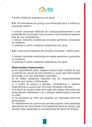7
• emitir relatórios estatísticos em geral.
5.2. Os promotores de justiça com atribuição para a infância e
juventude podem:
• realizar consultas relativas às crianças/adolescentes e aos
pretendentes envolvidos nos processos cuja emissão do parecer
seja de sua competência;
• realizar consultas estatísticas de dados genéricos constantes
no cadastro;
• consultar e emitir relatórios estatísticos em geral.
5.3. A Secretaria Especial dos Direitos Humanos – SEDH pode:
• realizar consultas estatísticas de dados genéricos constantes
no cadastro;
• consultar e emitir relatórios estatísticos em geral.
Observações Importantes:
a) os responsáveis pelos registros devem estar cientes de que
o controle de acesso ao CNA identifica o autor das informações
fornecidas e ou das alterações realizadas;
b) os dados cadastrais digitados são de responsabilidade
daquele que insere a informação;
c) a senha de acesso é pessoal, intransferível e sigilosa,
respondendo o usuário por eventual utilização indevida;
d) é dever do usuário zelar pelo sigilo dos dados referentes aos
pretendentes habilitados e às crianças/ adolescentes inseridos
no CNA;
e) as consultas ao CNA não poderão ser efetuadas para fins
particulares;
f) o afastamento do usuário por período superior a 60 (sessenta)
dias deverá ser comunicado à Corregedoria-Geral de Justiça, que
decidirá pela suspensão ou cancelamento da senha de acesso.
 
