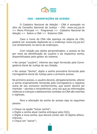 8
CNA - ORIENTAÇÕES DE ACESSO
	 O Cadastro Nacional de Adoção - CNA é acessado no
sítio do Conselho Nacional de Justiça – CNJ: www.cnj.jus.br
>> Menu Principal >> Programas >> Cadastro Nacional de
Adoção >> Sobre o CNA >> Sistema CNA.
	 Caso o ícone do CNA não apareça na página do CNJ,
poderá ser acessado digitando-se o endereço www.cnj.jus.br/
cna diretamente na barra de endereços.
	 Com relação aos dados personalizados, o acesso se faz
por meio da identificação do usuário e da respectiva senha,
disponibilizados pelo gestor do sistema.
• No campo “usuário”, informe seu login fornecido pela Corre-
gedoria-Geral de Justiça de seu Estado.
• No campo “Senha”, digite a senha provisória fornecida pela
Corregedoria-Geral de Justiça para o primeiro acesso.
No primeiro acesso, o usuário deverá, obrigatoriamente, alterar
a senha originalmente fornecida pela Corregedoria e registrar
outra de seu exclusivo conhecimento, que assim deverá ser
mantida – secreta e intransferível, uma vez que as informações
relativas a crianças e adolescentes contidas no CNA são restritas
e sigilosas.
	 Para a alteração da senha de acesso siga os seguintes
passos:
	
• Clique na opção “trocar senha”;
• Digite a senha atual (senha entregue pela CGJ);
• Digite a nova senha, que deverá conter até 10 dígitos alfanu-
méricos;
• Clique em “salvar”;
 