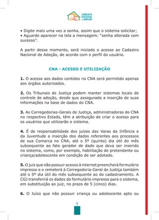 9
• Digite mais uma vez a senha, assim que o sistema solicitar;
• Aguarde aparecer na tela a mensagem: “senha alterada com
sucesso”.
A partir desse momento, será iniciado o acesso ao Cadastro
Nacional de Adoção, de acordo com o perfil do usuário.
CNA - ACESSO E UTILIZAÇÃO
1. O acesso aos dados contidos no CNA será permitido apenas
aos órgãos autorizados.
2. Os Tribunais de Justiça podem manter sistemas locais de
controle de adoção, desde que assegurada a inserção de suas
informações na base de dados do CNA.
3. As Corregedorias-Gerais de Justiça, administradoras do CNA
no respectivo Estado, têm a atribuição de criar o acesso para
os usuários que utilizarão o sistema.
4. É de responsabilidade dos juízes das Varas da Infância e
da Juventude a inserção dos dados referentes aos processos
de sua Comarca no CNA, até o 5º (quinto) dia útil do mês
subsequente ao fato gerador de dado que deva ser inserido
no sistema, como, por exemplo, habilitação de pretendente ou
criança/adolescente em condição de ser adotado.
5. O juiz que não possuir acesso à internet preencherá formulário
impresso e o remeterá à Corregedoria-Geral de Justiça também
até o 5º dia útil do mês subsequente ao do cadastramento. A
CGJ transferirá os dados do formulário impresso para o sistema,
em substituição ao juiz, no prazo de 5 (cinco) dias.
6. O Juízo que não possuir criança ou adolescente apto ou
 