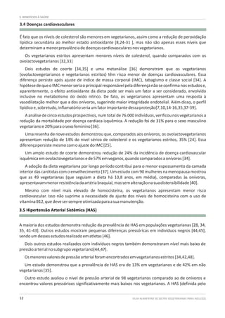 GUIA ALIMENTAR DE DIETAS VEGETARIANAS PARA ADULTOS12
3. BENEFÍCIOS À SAÚDE
3.4 Doenças cardiovasculares
3.5 Hipertensão Arterial Sistêmica (HAS)
É fato que os níveis de colesterol são menores em vegetarianos, assim como a redução de peroxidação
lipídica secundária ao melhor estado antioxidante [8,24-31 ], mas não são apenas esses níveis que
determinamamenorprevalênciadedoençascardiovascularesnosvegetarianos.
Os vegetarianos estritos apresentam menores níveis de colesterol, quando comparados com os
ovolactovegetarianos[32,33]
Dois estudos de coorte [34,35] e uma metanálise [36] demonstram que os vegetarianos
(ovolactovegetarianos e vegetarianos estritos) têm risco menor de doenças cardiovasculares. Essa
diferença persiste após ajuste de índice de massa corporal (IMC), tabagismo e classe social [34]. A
hipótesedequeoIMCmenorseriaoprincipalresponsávelpeladiferençanãoseconfirmanosestudose,
aparentemente, o efeito antioxidante da dieta pode ser mais um fator a ser considerado, envolvido
inclusive no metabolismo do óxido nítrico. De fato, os vegetarianos apresentam uma resposta à
vasodilatação melhor que a dos onívoros, sugerindo maior integridade endotelial. Além disso, o perfil
lipídicoe,sobretudo,inflamatórioseriaumfatorimportantedessaproteção[7,10,14-16,35,37-39].
A análise de cinco estudos prospectivos, num total de 76.000 indivíduos, verificou nos vegetarianos a
redução da mortalidade por doença cardíaca isquêmica. A redução foi de 31% para o sexo masculino
vegetarianoe20%paraosexofeminino[36].
Uma resenha de nove estudos demonstrou que, comparados aos onívoros, os ovolactovegetarianos
apresentam redução de 14% do nível sérico de colesterol e os vegetarianos estritos, 35% [24]. Essa
diferençapersistemesmocomoajustedoIMC[25].
Um amplo estudo de coorte demonstrou redução de 24% da incidência de doença cardiovascular
isquêmicaemovolactovegetarianosede57%emveganos,quandocomparadosaonívoros[34].
A adoção da dieta vegetariana por longo período contribui para o menor espessamento da camada
interior das carótidas com o envelhecimento [37]. Um estudo com 90 mulheres na menopausa mostrou
que as 49 vegetarianas (que seguiam a dieta há 10,8 anos, em média), comparadas às onívoras,
apresentavammenorresistênciadaartériabraquial,massemalteraçãonasuadistensibilidade[40].
Mesmo com nível mais elevado de homocisteína, os vegetarianos apresentam menor risco
cardiovascular. Isso não suprime a necessidade de ajuste dos níveis de homocisteína com o uso de
vitaminaB12,quedevesersempreotimizadaparaasuamanutenção.
A maioria dos estudos demonstra redução da prevalência de HAS em populações vegetarianas [28, 34,
35, 41-43]. Outros estudos mostram pequenas diferenças pressóricas em indivíduos negros [44,45],
sendoumdessesestudosrealizadoematletas[46].
Dois outros estudos realizados com indivíduos negros também demonstraram nível mais baixo de
pressãoarterialnosubgrupovegetariano[44,47].
Osmenoresvaloresdepressãoarterialforamencontradosemvegetarianosestritos[34,42,48].
Um estudo demonstrou que a prevalência de HAS era de 13% em vegetarianos e de 42% em não
vegetarianos[35].
Outro estudo avaliou o nível de pressão arterial de 98 vegetarianos comparado ao de onívoros e
encontrou valores pressóricos significativamente mais baixos nos vegetarianos. A HAS (definida pelo
 