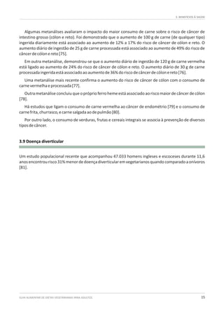 3. BENEFÍCIOS À SAÚDE
GUIA ALIMENTAR DE DIETAS VEGETARIANAS PARA ADULTOS 15
3.9 Doença diverticular
Algumas metanálises avaliaram o impacto do maior consumo de carne sobre o risco de câncer de
intestino grosso (cólon e reto). Foi demonstrado que o aumento de 100 g de carne (de qualquer tipo)
ingerida diariamente está associado ao aumento de 12% a 17% do risco de câncer de cólon e reto. O
aumento diário de ingestão de 25 g de carne processada está associado ao aumento de 49% do risco de
câncerdecólonereto[75].
Em outra metanálise, demonstrou-se que o aumento diário de ingestão de 120 g de carne vermelha
está ligado ao aumento de 24% do risco de câncer de cólon e reto. O aumento diário de 30 g de carne
processadaingeridaestáassociadoaoaumentode36%doriscodecâncerdecólonereto[76].
Uma metanálise mais recente confirma o aumento do risco de câncer de cólon com o consumo de
carnevermelhaeprocessada[77].
Outra metanálise concluiu que o próprio ferro heme está associado ao risco maior de câncer de cólon
[78].
Há estudos que ligam o consumo de carne vermelha ao câncer de endométrio [79] e o consumo de
carnefrita,churrasco,ecarnesalgadaaodepulmão[80].
Por outro lado, o consumo de verduras, frutas e cereais integrais se associa à prevenção de diversos
tiposdecâncer.
Um estudo populacional recente que acompanhou 47.033 homens ingleses e escoceses durante 11,6
anosencontrourisco31%menordedoençadiverticularemvegetarianosquandocomparadoaonívoros
[81].
 
