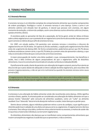 4. TEMAS POLÊMICOS
GUIA ALIMENTAR DE DIETAS VEGETARIANAS PARA ADULTOS16
4.1 Anorexia Nervosa
4.2 Ortorexia
A anorexia nervosa é um distúrbio complexo do comportamento alimentar que envolve componentes
de ordem psicológica, fisiológica e social. A anorexia nervosa é uma doença. Como a carne é um
alimento calórico com elevado teor de gordura, é natural que pessoas com anorexia, em algum
momento da evolução, a retirem do cardápio, assim como diversos outros alimentos calóricos (massas,
queijosamarelos,doces).
O anoréxico pode se aproveitar do fato de a população, de forma geral, ainda ter idéias errôneas
sobreadietavegetarianaeusaropretextodeservegetarianocomoformadeesconderdaspessoascom
quemconviveosindíciosdequesofredeanorexianervosa.
Em 1987, um estudo avaliou 116 pacientes com anorexia nervosa e encontrou o discurso do
vegetarianismo em 54,3% delas. Em apenas 6,3% das avaliadas, a opção pelo vegetarianismo fora feita
antes do surgimento da doença [82]. De forma complementar, poderíamos pensar que 45,7% dessas
mulheres anoréxicas comem carne, e que 93,7% delas já a comiam antes de apresentar a doença, o que
induzàconclusãoerrôneadequeoconsumodecarnelevaàanorexia.
A maior preocupação de manter uma dieta saudável, o que, consequentemente, traz benefícios à
saúde, leva à idéia errônea de alguns pesquisadores de que o vegetariano sofre de distúrbios
alimentares.Esseerroconceitualéencontradoemestudosnaliteraturaindexada[83,84].
Oprofissionaldesaúde,diantedopacientecomalteraçãodaimagemcorporal,precisaficaratentoao
discurso de que o peso abaixo do adequado se deve à adoção da dieta vegetariana, pois essa dieta não
provoca magreza excessiva, a não ser por erro nutricional ou quando há anorexia nervosa como causa
primária[85].
O vegetarianismo não leva à anorexia, mas alguns anoréxicos podem aproveitar o desconhecimento
dapopulaçãoeusaradesculpadovegetarianismoparaesconderadoençaemseumeiosocial.
A ortorexia é uma alteração do hábito alimentar ainda não reconhecida como doença. Ortho significa
correto e Orexis, apetite. A ortorexia pode ser considerada uma alteração do hábito alimentar em que a
pessoa mostra "obsessão" pelo consumo de alimentos saudáveis, como um "culto" ao alimento
saudável.Essa"obsessão"decorreriadodesejodemelhorarasaúde,tratardoençasouperderpeso.
Dentro desse contexto, alguns indivíduos poderiam retirar a carne do cardápio, o que significa que o
distúrbio pode levar à adoção de uma dieta com pouca carne ou vegetariana. O vegetarianismo não leva
à ortorexia. Para reforçar essa idéia, conforme vimos anteriormente na anorexia, o motivo de saúde não
éoquelevaamaioriadosindivíduosasetornaremvegetarianos.
Os distúrbios alimentares são doenças que se manifestam como comportamentos alimentares que
trazemconseqüênciasnegativasàsaúdedosqueasapresentam,enãoocontrário.
 