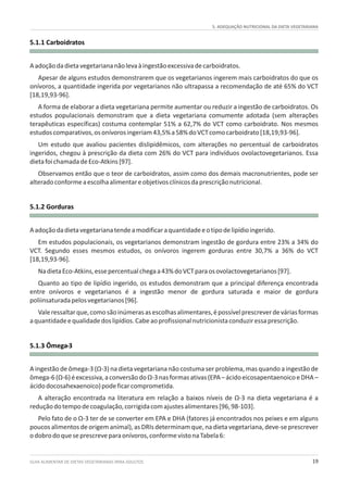 GUIA ALIMENTAR DE DIETAS VEGETARIANAS PARA ADULTOS 19
5. ADEQUAÇÃO NUTRICIONAL DA DIETA VEGETARIANA
5.1.1 Carboidratos
5.1.2 Gorduras
5.1.3 Ômega-3
Aadoçãodadietavegetariananãolevaàingestãoexcessivadecarboidratos.
Apesar de alguns estudos demonstrarem que os vegetarianos ingerem mais carboidratos do que os
onívoros, a quantidade ingerida por vegetarianos não ultrapassa a recomendação de até 65% do VCT
[18,19,93-96].
A forma de elaborar a dieta vegetariana permite aumentar ou reduzir a ingestão de carboidratos. Os
estudos populacionais demonstram que a dieta vegetariana comumente adotada (sem alterações
terapêuticas específicas) costuma contemplar 51% a 62,7% do VCT como carboidrato. Nos mesmos
estudoscomparativos,osonívorosingeriam43,5%a58%doVCTcomocarboidrato[18,19,93-96].
Um estudo que avaliou pacientes dislipidêmicos, com alterações no percentual de carboidratos
ingeridos, chegou à prescrição da dieta com 26% do VCT para indivíduos ovolactovegetarianos. Essa
dietafoichamadadeEco-Atkins[97].
Observamos então que o teor de carboidratos, assim como dos demais macronutrientes, pode ser
alteradoconformeaescolhaalimentareobjetivosclínicosdaprescriçãonutricional.
Aadoçãodadietavegetarianatendeamodificaraquantidadeeotipodelipídioingerido.
Em estudos populacionais, os vegetarianos demonstram ingestão de gordura entre 23% a 34% do
VCT. Segundo esses mesmos estudos, os onívoros ingerem gorduras entre 30,7% a 36% do VCT
[18,19,93-96].
NadietaEco-Atkins,essepercentualchegaa43%doVCTparaosovolactovegetarianos[97].
Quanto ao tipo de lipídio ingerido, os estudos demonstram que a principal diferença encontrada
entre onívoros e vegetarianos é a ingestão menor de gordura saturada e maior de gordura
poliinsaturadapelosvegetarianos[96].
Valeressaltarque,comosãoinúmerasasescolhasalimentares,épossívelprescreverdeváriasformas
aquantidadeequalidadedoslipídios.Cabeaoprofissionalnutricionistaconduziressaprescrição.
A ingestão de ômega-3 (Ω-3) na dieta vegetariana não costuma ser problema, mas quando a ingestão de
ômega-6(Ω-6)éexcessiva,aconversãodoΩ-3nasformasativas(EPA–ácidoeicosapentaenoicoeDHA–
ácidodocosahexaenoico)podeficarcomprometida.
A alteração encontrada na literatura em relação a baixos níveis de Ω-3 na dieta vegetariana é a
reduçãodotempodecoagulação,corrigidacomajustesalimentares[96,98-103].
Pelo fato de o Ω-3 ter de se converter em EPA e DHA (fatores já encontrados nos peixes e em alguns
poucos alimentos de origem animal), as DRIs determinam que, na dieta vegetariana, deve-se prescrever
odobrodoqueseprescreveparaonívoros,conformevistonaTabela6:
 