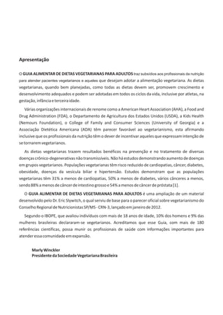 Apresentação
O GUIA ALIMENTAR DE DIETAS VEGETARIANAS PARA ADULTOS traz subsídios aos profissionais da nutrição
para atender pacientes vegetarianos e aqueles que desejam adotar a alimentação vegetariana. As dietas
vegetarianas, quando bem planejadas, como todas as dietas devem ser, promovem crescimento e
desenvolvimento adequados e podem ser adotadas em todos os ciclos da vida, inclusive por atletas, na
gestação,infânciaeterceiraidade.
Várias organizações internacionais de renome como a American Heart Association (AHA), a Food and
Drug Administration (FDA), o Departamento de Agricultura dos Estados Unidos (USDA), a Kids Health
(Nemours Foundation), o College of Family and Consumer Sciences (University of Georgia) e a
Associação Dietética Americana (ADA) têm parecer favorável ao vegetarianismo, esta afirmando
inclusive que os profissionais da nutrição têm o dever de incentivar aqueles que expressam intenção de
setornaremvegetarianos.
As dietas vegetarianas trazem resultados benéficos na prevenção e no tratamento de diversas
doençascrônico-degenerativasnãotransmissíveis.Nãoháestudosdemonstrandoaumentodedoenças
em grupos vegetarianos. Populações vegetarianas têm risco reduzido de cardiopatias, câncer, diabetes,
obesidade, doenças da vesícula biliar e hipertensão. Estudos demonstram que as populações
vegetarianas têm 31% a menos de cardiopatias, 50% a menos de diabetes, vários cânceres a menos,
sendo88%amenosdecâncerdeintestinogrossoe54%amenosdecâncerdepróstata[1].
O GUIA ALIMENTAR DE DIETAS VEGETARIANAS PARA ADULTOS é uma ampliação de um material
desenvolvido pelo Dr. Eric Slywitch, o qual serviu de base para o parecer oficial sobre vegetarianismo do
ConselhoRegionaldeNutricionistasSP/MS-CRN-3,lançadoemjaneirode2012.
Segundo o IBOPE, que avaliou indivíduos com mais de 18 anos de idade, 10% dos homens e 9% das
mulheres brasileiras declararam-se vegetarianos. Acreditamos que esse Guia, com mais de 180
referências científicas, possa munir os profissionais de saúde com informações importantes para
atenderessacomunidadeemexpansão.
MarlyWinckler
PresidentedaSociedadeVegetarianaBrasileira
 