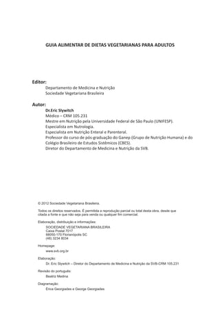 GUIA ALIMENTAR DE DIETAS VEGETARIANAS PARA ADULTOS
Editor:
Departamento de Medicina e Nutrição
Sociedade Vegetariana Brasileira
Autor:
Dr.Eric Slywitch
Médico – CRM 105.231
Mestre em Nutrição pela Universidade Federal de São Paulo (UNIFESP).
Especialista em Nutrologia.
Especialista em Nutrição Enteral e Parenteral.
Professor do curso de pós-graduação do Ganep (Grupo de Nutrição Humana) e do
Colégio Brasileiro de Estudos Sistêmicos (CBES).
Diretor do Departamento de Medicina e Nutrição da SVB.
© 2012 Sociedade Vegetariana Brasileira.
Todos os direitos reservados. É permitida a reprodução parcial ou total desta obra, desde que
citada a fonte e que não seja para venda ou qualquer fim comercial.
Elaboração, distribuição e informações:
SOCIEDADE VEGETARIANA BRASILEIRA
Caixa Postal 7017
88050-170 Florianópolis SC
(48) 3234 8034
Homepage:
www.svb.org.br
Elaboração:
Dr. Eric Slywitch – Diretor do Departamento de Medicina e Nutrição da SVB-CRM 105.231
Revisão do português:
Beatriz Medina
Diagramação:
Érica Georgiades e George Georgiades
 