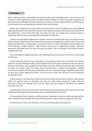 5. ADEQUAÇÃO NUTRICIONAL DA DIETA VEGETARIANA
GUIA ALIMENTAR DE DIETAS VEGETARIANAS PARA ADULTOS 35
5.2.3 Cálcio
Não há diferença entre a prescrição nutricional de cálcio para lactovegetarianos e para onívoros. No
entanto, na dieta vegetariana estrita a escolha das demais fontes de cálcio tem maior importância, já
que o leite e seus derivados são a fonte usual para a maioria. Essa prescrição também não é difícil para o
nutricionista,porsersemelhanteàdoindivíduointoleranteàlactose.
Apesar de a osteoporose ser comumente associada à falta de cálcio, sua gênese tem mais de 80% de
origemgenética[139-141].Edos20%restantes,nãoéapenasoestadonutricionaldecálcioevitaminaD
que determina a massa óssea [142-145]. Isso deixa claro por que estudos que associam apenas a
ingestãodecálcioaoriscodeosteoporoserevelamdadosconflitantes.
Estudoscompopulaçõesvegetarianaseveganasmostramresultadosdiferentescomrelaçãoàmassa
óssea, sendo que alguns demonstram piora da massa óssea em vegetarianos estritos [146] e outros não
encontram diferenças na comparação com onívoros [147-151]. Uma metanálise de nove estudos com
2.749 indivíduos (1.880 mulheres e 869 homens) indica que os vegetarianos estritos costumam
apresentar densidade óssea 4% menor do que os onívoros, mas a associação clínica desse achado é
insignificante[152].
A recomendação de ingestão de cálcio é de 1.000 mg/dia para homens de 19 a 70 anos e mulheres de
19a50anos.
Grande parte dos leites de soja encontrados no mercado brasileiro são enriquecidos com cálcio e
oferecem cerca de 240 mg por 200 ml. Nos Estados Unidos e em países europeus há leites de diversas
sementes (amêndoas, arroz, gergelim) enriquecidos com cálcio. Muitos desses leites são encontrados
no Brasil, mas alguns ainda com preço pouco acessível para a maioria da população. Também
encontramosnoBrasiloleitedeaveiaenriquecidocomcálcio.Épossívelatingiraingestãorecomendada
de cálcio com a dieta vegetariana estrita, mas isso se torna muito mais fácil com o uso de alimentos
enriquecidos[153].
O ácido oxálico é o principal fator antinutricional que se deve controlar para melhorar a absorção do
cálcio. Isso significa evitar os alimentos mais ricos em ácido oxálico (espinafre, acelga, folhas de
beterraba e cacau) nas refeições mais ricas em cálcio, pois para reduzi-lo não bastam os métodos
culinários[154,155].
Amoderaçãodoconsumodesaléfatorimportanteparaamanutençãodocálciocorporal,poisacada
2.300mgdesódioingeridosãoeliminadospelaurina40a60mgdecálcio[153].
A manutenção da flora intestinal acidófila aumenta a absorção de cálcio no cólon ascendente [156-
158].Areduçãodoteordeácidofíticodosalimentostambémajudaamelhoraraabsorção[136-138].
Osalimentoscommaiorteordecálcioemenorteordeácidooxálicosão(Tabela21):
 