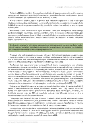 5. ADEQUAÇÃO NUTRICIONAL DA DIETA VEGETARIANA
GUIA ALIMENTAR DE DIETAS VEGETARIANAS PARA ADULTOS 39
AvitaminaB12étermoestável.Depoisdeingerida,énecessáriaapresençadeácidogástricoparaque
elasejaretiradadoalimentofonte.Noestômagoocorreaproduçãodofatorintrínseco,queseráligadoà
B12noduodenoparaquesejaabsorvidanoíleoterminal[164,168].
A flora bacteriana colônica, apesar de produzir B12, está em local posterior ao sítio de absorção.
Estudoscomusodepróeprebióticosparaaumentarafloraintestinale,conseqüentemente,aprodução
de B12 não conseguiram demonstrar a absorção, pois não há mudança nos parâmetros laboratoriais da
vitamina[169].
A vitamina B12 pode ser estocada no fígado durante 3 a 5 anos, mas não é possível prever o tempo
quedemoramosparaexaurirnossareservaapartirdomomentodesupressãodasfontesdietéticas,pois
o consumo metabólico depende de atividade neuronal, ciclo êntero-hepático, metabolismo hepático,
glicídico, uso de medicamentos etc.. Mesmo com o consumo recomendado, a maioria não possui
reservasignificativadeB12.
Sendoassim,sejaqualforotempodevegetarianismo,todovegetariano,consumaounãoderivados
animais,deveseravaliado.Ecomoéelevadaaprevalênciadedeficiêncianosonívoros,todoindivíduo
quecomecarnetambémdeveteronívelsanguíneoavaliado.
A vesícula biliar pode lançar, diariamente, até 10 mcg de B12 no intestino delgado que, por meio do
cicloêntero-hepático,poderetornaraosangue.Indivíduoscombaixacapacidadedereciclagemperdem
mais vitamina pelas fezes do que conseguem ingerir, pois mesmo numa dieta com excesso de carnes e
laticínioshádificuldadedeatingiraingestãodemaisde10mcgpordia[168].
A deficiência afeta o sistema nervoso e hematopoiético. O sistema nervoso costuma ser o primeiro a
ser atingido, com sintomas como redução de memória, concentração e atenção além de formigamento
nos membros inferiores e redução da propriocepção. Em casos avançados, ocorre torpor mental e até
coma. Os idosos são mais propensos à deficiência devido a alterações da mucosa gástrica e à redução da
secreção ácida. A hiperhomocisteinemia se correlaciona com quadros demenciais em idosos. A
homocisteína também aumenta o risco de doenças cardiovasculares, pré-eclâmpsia e má formação
fetal. O sistema hematopoiético acometido pode levar à redução da hemoglobina (com aumento do
volume corpuscular médio, caso a deficiência seja isolada ou em conjunto com ácido fólico), leucopenia
eplaquetopenia,sendoqueessestrêsfatorespodemounãoestarcombinados[168,170-173].
Estima-se que 50 a 60% dos vegetarianos apresentam níveis séricos baixos dessa vitamina [164]. O
mesmo ocorre com mais 40% da população onívora da América Latina [174]. Diversos estudos no
mundo todo demonstram elevada prevalência de deficiência dessa vitamina[175]. No Brasil, sua
deficiência acomete mais de 50% da população onívora. Essa diferença mínima se deve a
particularidadesdometabolismodacobalamina.
O diagnóstico preciso da deficiência de vitamina B12 necessita, teoricamente, além da sua dosagem,
da dosagem de ácido metilmalônico, que, quando elevado, confirma a deficiência. Devido ao custo e à
disponibilidade, a dosagem do ácido metilmalônico nem sempre é acessível. Na deficiência de vitamina
B12,assimcomodeácidofólicoepiridoxina,osníveisdehomocisteínaseelevam.
Um estudo que avaliou a correlação entre o nível sérico de vitamina B12 e o de ácido metilmalônico
demonstrou que, quando a B12 está abaixo de 490 pg/mL (lembrado que os valores de referência de
dosagem normal variam de cerca de 200 a 980 pg/mL), é alta a prevalência de indivíduos com ácido
metilmalônicoelevadoe,portanto,comdeficiênciadevitaminaB12.
 