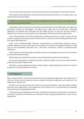 5. ADEQUAÇÃO NUTRICIONAL DA DIETA VEGETARIANA
GUIA ALIMENTAR DE DIETAS VEGETARIANAS PARA ADULTOS 41
5.2.5 Vitamina D
AformamaissimplesdeavaliaravitaminaB12épelonívelsérico(dosagemdavitaminaB12sérica).
Para o tratamento da deficiência, é preciso utilizar dose elevada da vitamina e, em alguns casos, a via
injetável(sobprescriçãomédica).
A deficiência de vitamina B12 em onívoros ou vegetarianos não deve, jamais, ser tratada com a
dieta,poisessacondutaéineficaz.
Alegislaçãobrasileirapermiteaonutricionistaaprescriçãodiáriadeaté1.000mcgpordia[186].Esse
tratamento costuma ser prolongado e, em alguns casos, exige mais de 5 meses para a reposição
adequada. Há indivíduos que necessitam de até 2.000 mcg (por via oral) por dia para corrigir a
deficiência(emesmoparamanutençãodoníveladequado),sendonecessáriaprescriçãomédica.
Para a manutenção do nível sérico já adequado, a literatura preconiza o uso de 5 mcg por dia. No
entanto, na prática clínica a dose necessária para manter o nível sérico acima de 490 pg/ml pode variar
de5mcga2.000mcgpordia.
Assim, como complementação alimentar, recomendamos ao nutricionista prescrever, para o
indivíduo vegetariano estrito, pelo menos 10 mcg diários de vitamina B12, podendo atingir até 1.000
mcg por dia (quantidade autorizada para a prescrição nutricional), conforme acompanhamento
laboratorial.
Pode-se aplicar a mesma posologia a indivíduos ovolacto e lactovegetarianos, assim como a onívoros
quenecessitemsuplementação.
Nãoháregrasparaadosedemanutenção,poiseladependedareaçãoclínicadoindivíduo.
No caso de manipulação em cápsulas, prescrever cápsulas vegetais, pois as comumente utilizadas
pelasfarmáciassãodeorigemanimal.
Gestantes e crianças vegetarianas devem sempre receber suplementação dessa vitamina. É possível
prescrevê-lanaformadegotasparacrianças.
Alguns estudos indicam nível mais baixo de vitamina D em populações vegetarianas. No entanto, isso só
ocorre em locais onde os indivíduos onívoros recebem alimentos enriquecidos com vitamina D e os
vegetarianos,não[18,187].
No Brasil, só há enriquecimento com vitamina D em poucos produtos, o que não justifica cuidados
diferentes entre vegetarianos e não vegetarianos. O Sol continua a ser a principal forma de obtenção
dessavitaminaparaapopulaçãobrasileira.
É importante que os órgãos governamentais, ao estabelecer regras de enriquecimento, se atenham à
inclusão de nutrientes em alimentos que contemplem todos os grupos populacionais, o que inclui os
vegetarianos.
 