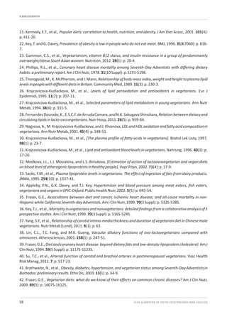 9.BIBLIOGRAFIA
GUIA ALIMENTAR DE DIETAS VEGETARIANAS PARA ADULTOS58
21. Kennedy, E.T., et al., Popular diets: correlation to health, nutrition, and obesity. J Am Diet Assoc, 2001. 101(4):
p.411-20.
22. Key, T. and G. Davey, Prevalence of obesity is low in people who do not eat meat. BMJ, 1996. 313(7060): p. 816-
7.
23. Gammon, C.S., et al., Vegetarianism, vitamin B12 status, and insulin resistance in a group of predominantly
overweight/obeseSouthAsianwomen.Nutrition,2012.28(1):p.20-4.
24. Phillips, R.L., et al., Coronary heart disease mortality among Seventh-Day Adventists with differing dietary
habits:apreliminaryreport.AmJClinNutr,1978.31(10Suppl):p.S191-S198.
25.Thorogood,M.,K.McPherson,andJ.Mann,Relationshipofbodymassindex,weightandheighttoplasmalipid
levelsinpeoplewithdifferentdietsinBritain.CommunityMed,1989.11(3):p.230-3.
26. Krajcovicova-Kudlackova, M., et al., Levels of lipid peroxidation and antioxidants in vegetarians. Eur J
Epidemiol,1995.11(2):p.207-11.
27. Krajcovicova-Kudlackova, M., et al., Selected parameters of lipid metabolism in young vegetarians. Ann Nutr
Metab,1994.38(6):p.331-5.
28.FernandesDourado,K.,E.S.C.F.deArrudaCamara,andN.K.SakugavaShinohara,Relationbetweendietaryand
circulatinglipidsinlacto-ovovegetarians.NutrHosp,2011.26(5):p.959-64.
29.Nagyova,A.,M.Krajcovicova-Kudlackova,andJ.Klvanova,LDLandHDLoxidationandfattyacidcompositionin
vegetarians.AnnNutrMetab,2001.45(4):p.148-51.
30. Krajcovicova-Kudlackova, M., et al., [The plasma profile of fatty acids in vegetarians]. Bratisl Lek Listy, 1997.
98(1):p.23-7.
31. Krajcovicova-Kudlackova, M., et al., Lipid and antioxidant blood levels in vegetarians. Nahrung, 1996. 40(1): p.
17-20.
32. Medkova, I.L., L.I. Mosiakina, and L.S. Biriukova, [Estimation of action of lactoovovegetarian and vegan diets
onbloodlevelofatherogeniclipoproteinsinhealthypeople].VoprPitan,2002.71(4):p.17-9.
33. Sacks, F.M., et al., Plasma lipoprotein levels in vegetarians. The effect of ingestion of fats from dairy products.
JAMA,1985.254(10):p.1337-41.
34. Appleby, P.N., G.K. Davey, and T.J. Key, Hypertension and blood pressure among meat eaters, fish eaters,
vegetariansandvegansinEPIC-Oxford.PublicHealthNutr,2002.5(5):p.645-54.
35. Fraser, G.E., Associations between diet and cancer, ischemic heart disease, and all-cause mortality in non-
HispanicwhiteCaliforniaSeventh-dayAdventists.AmJClinNutr,1999.70(3Suppl):p.532S-538S.
36.Key,T.J.,etal.,Mortalityinvegetariansandnonvegetarians:detailedfindingsfromacollaborativeanalysisof5
prospectivestudies.AmJClinNutr,1999.70(3Suppl):p.516S-524S.
37.Yang,S.Y.,etal.,Relationshipofcarotidintima-mediathicknessanddurationofvegetariandietinChinesemale
vegetarians.NutrMetab(Lond),2011.8(1):p.63.
38. Lin, C.L., T.C. Fang, and M.K. Gueng, Vascular dilatory functions of ovo-lactovegetarians compared with
omnivores.Atherosclerosis,2001.158(1):p.247-51.
39.Fraser,G.E.,Dietandcoronaryheartdisease:beyonddietaryfatsandlow-density-lipoproteincholesterol.AmJ
ClinNutr,1994.59(5Suppl):p.1117S-1123S.
40. Su, T.C., et al., Arterial function of carotid and brachial arteries in postmenopausal vegetarians. Vasc Health
RiskManag,2011.7:p.517-23.
41.Brathwaite,N.,etal.,Obesity,diabetes,hypertension,and vegetarianstatus among Seventh-Day Adventistsin
Barbados:preliminaryresults.EthnDis,2003.13(1):p.34-9.
42. Fraser, G.E., Vegetarian diets: what do we know of their effects on common chronic diseases? Am J Clin Nutr,
2009.89(5):p.1607S-1612S.
 