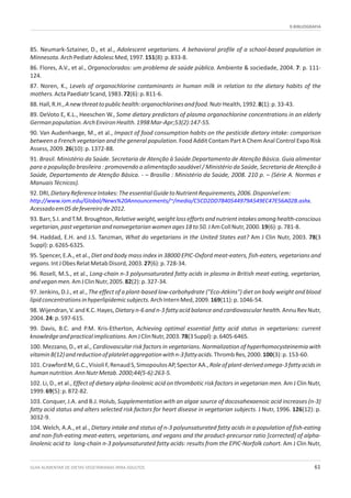 9.BIBLIOGRAFIA
GUIA ALIMENTAR DE DIETAS VEGETARIANAS PARA ADULTOS 61
85. Neumark-Sztainer, D., et al., Adolescent vegetarians. A behavioral profile of a school-based population in
Minnesota.ArchPediatrAdolescMed,1997.151(8):p.833-8.
86. Flores, A.V., et al., Organoclorados: um problema de saúde pública. Ambiente & sociedade, 2004. 7: p. 111-
124.
87. Noren, K., Levels of organochlorine contaminants in human milk in relation to the dietary habits of the
mothers.ActaPaediatrScand,1983.72(6):p.811-6.
88.Hall,R.H.,Anewthreattopublichealth:organochlorinesandfood.NutrHealth,1992.8(1):p.33-43.
89. DeVoto E, K.L., Heeschen W., Some dietary predictors of plasma organochlorine concentrations in an elderly
Germanpopulation.ArchEnvironHealth.1998Mar-Apr;53(2):147-55.
90. Van Audenhaege, M., et al., Impact of food consumption habits on the pesticide dietary intake: comparison
between a French vegetarian and the general population. Food Addit Contam Part A Chem Anal Control Expo Risk
Assess,2009.26(10):p.1372-88.
91. Brasil. Ministério da Saúde. Secretaria de Atenção à Saúde.Departamento de Atenção Básica. Guia alimentar
para a população brasileira : promovendo a alimentação saudável / Ministério da Saúde, Secretaria de Atenção à
Saúde, Departamento de Atenção Básica. - – Brasília : Ministério da Saúde, 2008. 210 p. – (Série A. Normas e
ManuaisTécnicos).
92.DRI,DietaryReferenceIntakes:TheessentialGuidetoNutrientRequirements,2006.Disponívelem:
.
Acessadoem05defevereirode2012.
93.Barr,S.I.andT.M.Broughton,Relativeweight,weightlosseffortsandnutrientintakesamonghealth-conscious
vegetarian,pastvegetarianandnonvegetarianwomenages18to50.JAmCollNutr,2000.19(6):p.781-8.
94. Haddad, E.H. and J.S. Tanzman, What do vegetarians in the United States eat? Am J Clin Nutr, 2003. 78(3
Suppl):p.626S-632S.
95. Spencer, E.A., et al., Diet and body mass index in 38000 EPIC-Oxford meat-eaters, fish-eaters, vegetarians and
vegans.IntJObesRelatMetabDisord,2003.27(6):p.728-34.
96. Rosell, M.S., et al., Long-chain n-3 polyunsaturated fatty acids in plasma in British meat-eating, vegetarian,
andveganmen.AmJClinNutr,2005.82(2):p.327-34.
97. Jenkins, D.J., et al., The effect of a plant-based low-carbohydrate ("Eco-Atkins") diet on body weight and blood
lipidconcentrationsinhyperlipidemicsubjects.ArchInternMed,2009.169(11):p.1046-54.
98. Wijendran, V. and K.C. Hayes, Dietary n-6 and n-3 fatty acid balance and cardiovascular health. Annu Rev Nutr,
2004.24:p.597-615.
99. Davis, B.C. and P.M. Kris-Etherton, Achieving optimal essential fatty acid status in vegetarians: current
knowledgeandpracticalimplications.AmJClinNutr,2003.78(3Suppl):p.640S-646S.
100. Mezzano, D., et al., Cardiovascular risk factors in vegetarians. Normalization of hyperhomocysteinemia with
vitaminB(12)andreductionofplateletaggregationwithn-3fattyacids.ThrombRes,2000.100(3):p.153-60.
101.CrawfordM,G.C.,VisioliF,RenaudS,SimopoulosAP,SpectorAA.,Roleofplant-derivedomega-3fattyacidsin
humannutrition.AnnNutrMetab.2000;44(5-6):263-5.
102. Li, D., et al., Effect of dietary alpha-linolenic acid on thrombotic risk factors in vegetarian men. Am J Clin Nutr,
1999.69(5):p.872-82.
103. Conquer, J.A. and B.J. Holub, Supplementation with an algae source of docosahexaenoic acid increases (n-3)
fatty acid status and alters selected risk factors for heart disease in vegetarian subjects. J Nutr, 1996. 126(12): p.
3032-9.
104. Welch, A.A., et al., Dietary intake and status of n-3 polyunsaturated fatty acids in a population of fish-eating
and non-fish-eating meat-eaters, vegetarians, and vegans and the product-precursor ratio [corrected] of alpha-
linolenic acid to long-chain n-3 polyunsaturated fatty acids: results from the EPIC-Norfolk cohort. Am J Clin Nutr,
http://www.iom.edu/Global/News%20Announcements/~/media/C5CD2DD7840544979A549EC47E56A02B.ashx
 