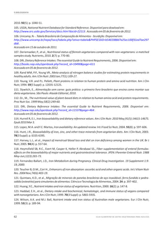 9.BIBLIOGRAFIA
GUIA ALIMENTAR DE DIETAS VEGETARIANAS PARA ADULTOS62
2010.92(5):p.1040-51.
105.USDA,NationalNutrientDatabaseforStandardReference.Disponívelparadowloadem:
.Acessadoem05defevereirode2012.
106.Unicamp,N.-.TabelaBrasileiradeComposiçãodeAlimentos-3aedição.Disponívelem:
.
Acessadoem15deoutubrode2011.
107. Deriemaeker, P., et al., Nutritional status of flemish vegetarians compared with non-vegetarians: a matched
samplesstudy.Nutrients,2010.2(7):p.770-80.
108.DRI,DietaryReferenceIntakes:TheessentialGuidetoNutrientRequirements,2006.Disponívelem:
Acessadoem05defevereirode2012.
109. Rand WM, P.P., Young VR., Meta-analysis of nitrogen balance studies for estimating protein requirements in
healthyadults.AmJClinNutr.2003Jan;77(1):109-27.
110. Young, V.R. and P.L. Pellett, Plant proteins in relation to human protein and amino acid nutrition. Am J Clin
Nutr,1994.59(5Suppl):p.1203S-1212S.
111. Slywitch, E., Alimentação sem carne: guia prático: o primeiro livro brasileiro que ensina como montar sua
dietavegetariana.SãoPaulo:AlaúdeEditorial,2010.
112. DJ., M., The nutritional value of plant-based diets in relation to human amino acid and protein requirements.
ProcNutrSoc.1999May;58(2):249-60.
113. DRI, Dietary Reference Intakes: The essential Guide to Nutrient Requirements, 2006. Disponível em:
.
Acessadoem05defevereirode2012.
114. Hurrell R, E.I., Iron bioavailability and dietary reference values. Am J Clin Nutr. 2010 May;91(5):1461S-1467S.
Epub2010Mar3.
115.Lopez,M.A.andF.C.Martos,Ironavailability:Anupdatedreview.IntJFoodSciNutr,2004.55(8):p.597-606.
116. Hunt, J.R., Bioavailability of iron, zinc, and other trace minerals from vegetarian diets. Am J Clin Nutr, 2003.
78(3Suppl):p.633S-639S.
117. Harvey, L.J., et al., Impact of menstrual blood loss and diet on iron deficiency among women in the UK. Br J
Nutr,2005.94(4):p.557-64.
118. Heymsfield SB, R.C., Evert M, Casper K, Heller P, Akrabawi SS., Fiber supplementation of enteral formulas:
effects on the bioavailability of major nutrients and gastrointestinal tolerance. JPEN J Parenter Enteral Nutr. 1988
May-Jun;12(3):265-73.
119. Fernandez-Ballart, J.D., Iron Metabolism during Pregnancy. Clinical Drug Investigation. 19 Supplement 1:9-
19,2000.
120. Teucher B, O.M., Cori H., Enhancers of iron absorption: ascorbic acid and other organic acids. Int J Vitam Nutr
Res.2004Nov;74(6):403-19.
121. Quintaes, K.D., et al., Migração de minerais de panelas brasileiras de aço inoxidável, ferro fundido e pedra-
sabão(esteatito)parasimulantesdealimentos.CiênciaeTecnologiadeAlimentos,2004.24:p.397-402.
122.Huang,Y.C.,Nutrientintakesandironstatusofvegetarians.Nutrition,2000.16(2):p.147-8.
123. Haddad, E.H., et al., Dietary intake and biochemical, hematologic, and immune status of vegans compared
withnonvegetarians.AmJClinNutr,1999.70(3Suppl):p.586S-593S.
124. Wilson, A.K. and M.J. Ball, Nutrient intake and iron status of Australian male vegetarians. Eur J Clin Nutr,
1999.53(3):p.189-94.
http://www.ars.usda.gov/Services/docs.htm?docid=22113
http://www.unicamp.br/nepa/taco/tabela.php?ativo=tabela&PHPSESSID=b5465988d7a25ec100f31ed7ae297
db8
http://books.nap.edu/openbook.php?record_id=10490&page=611
http://www.nap.edu/openbook.php?record_id=11537&page=464
 
