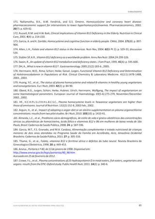 9.BIBLIOGRAFIA
GUIA ALIMENTAR DE DIETAS VEGETARIANAS PARA ADULTOS 65
171. Nallamothu, B.K., A.M. Fendrick, and G.S. Omenn, Homocyst(e)ine and coronary heart disease:
pharmacoeconomic support for interventions to lower hyperhomocyst(e)inaemia. Pharmacoeconomics, 2002.
20(7):p.429-42.
172. Russell, R.M. and H.W. Baik, Clinical Implications of Vitamin B12 Deficiency in the Elderly. Nutrition in Clinical
Care,2001.4(4):p.214-220.
173. Garcia, A. and K. Zanibbi, Homocysteine and cognitive function in elderly people. CMAJ, 2004. 171(8): p. 897-
904.
174. Allen, L.H., Folate and vitamin B12 status in the Americas. Nutr Rev, 2004. 62(6 Pt 2): p. S29-33; discussion
S34.
175.StablerSP,A.R.,VitaminB12deficiencyasaworldwideproblem.AnnuRevNutr.2004;24:299-326.
176.Swain,R.,AnupdateofvitaminB12metabolismanddeficiencystates.JFamPract,1995.41(6):p.595-600.
177.DH,A.,WhatisnewinvitaminB12?.Gastroenterology.2005;21(2):183-6.,2005.
178. Herrmann, W.O., Rima; Schorr, Heike; Geisel, Jurgen, Functional Vitamin B12 Deficiency and Determination
of Holotranscobalamin in Populations at Risk. Clinical Chemistry & Laboratory Medicine. 41(11):1478-1488,
2003.,2003.
179. Huang, Y.C., et al., The status of plasma homocysteine and related B-vitamins in healthy young vegetarians
andnonvegetarians.EurJNutr,2003.42(2):p.84-90.
180. Obeid, R.G., Jurgen; Schorr, Heike; Hubner, Ulrich; Herrmann, Wolfgang, The impact of vegetarianism on
some haematological parameters. European Journal of Haematology. 69(5-6):275-279, November/December
2002.,2002.
181. HF., H.C.H.P.L.S.L.Y.H.H.L.B.C.S.C., Plasma homocysteine levels in Taiwanese vegetarians are higher than
thoseofomnivores.JournalofNutrition.132(2):152-8,2002Feb.,2002.
182. Arguin, H., et al., Impact of adopting a vegan diet or an olestra supplementation on plasma organochlorine
concentrations:resultsfromtwopilotstudies.BrJNutr,2010.103(10):p.1433-41.
183. Almeida, L.C., et al., Preditores sócio-demográficos, de estilo de vida e gineco-obstétricos das concentrações
séricas ou plasmáticas de homocisteína, ácido fólico e vitaminas B12 e B6 em mulheres de baixa renda de São
Paulo,Brasil.CadernosdeSaúdePública,2008.24:p.587-596.
184. Garcia, M.T., F.S. Granado, and M.A. Cardoso, Alimentação complementar e estado nutricional de crianças
menores de dois anos atendidas no Programa Saúde da Família em Acrelândia, Acre, Amazônia Ocidental
Brasileira.CadernosdeSaúdePública,2011.27:p.305-316.
185. Thame, G., et al., Folato, vitamina B12 e ferritina sérica e defeitos do tubo neural. Revista Brasileira de
GinecologiaeObstetrícia,1998.20:p.449-453.
186.Anvisa.,Portarianº40,de13dejaneirode1998.Disponívelem:
.
Acessadoem25defevereirode2012.
187. Crowe, F.L., et al., Plasma concentrations of 25-hydroxyvitamin D in meat eaters, fish eaters, vegetarians and
vegans:resultsfromtheEPIC-Oxfordstudy.PublicHealthNutr,2011.14(2):p.340-6.
http://www.anvisa.gov.br/legis/portarias/40_98.htm
 