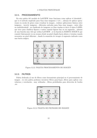 3 PALETAS PRINCIPALES
3.2.1. PROCESAMIENTO
En esta paleta del modulo de LabVIEW tiene funciones como aplicar el threshold ,
que es el método empleado para bina rizar imágenes ( 1,0 ) , ademas de aplicar opera-
ciones en escala de grises como ecualizar la imagen , realizar aplicaciones básicas entre
imágenes , invertir imágenes , diferentes métodos para bina rizar imagen , entre ellos
un multithreshold , un clasiﬁcado de imágenes ya bina rizadas es decir el típico LABEL
que sirve para clasiﬁcar ﬁguras o contar cuantas ﬁguras hay en un segmento , ademas
de una función muy útil que utiliza LabVIEW , es la función la BARITA MÁGICA que
consiste básicamente en un escaneo desde un pixel elegido hacia afuera y termina cuando
encuentra un pixel diferente , dando la sensación de escoger el segmento indicado como
una barita mágica.
Figura 3.2.2: PALETA PROCESAMIENTO DE IMAGEN
3.2.2. FILTROS
Paleta dedicada al uso de ﬁltros como herramienta principal en el procesamiento de
imagen , en esta paleta podemos encontrar ﬁltros pasa-bajos ,ﬁltros para aplicar con-
volucion y correlación , muy utilizados , ﬁltros predeﬁnidos para detección de bordes
.etc
Figura 3.2.3: PALETA DE FILTRADO DE IMAGEN
12
 