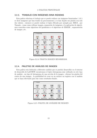 3 PALETAS PRINCIPALES
3.2.3. TRABAJO CON IMÁGENES BINA RIZADAS
Esta paleta relaciona el trabajo que se puede realizar con imágenes binarizadas ( 1,0 )
es decir imágenes que han tenido un procesamiento y se han dejado sus pixeles con solo
dos valores , entonces se puede realizar el típico ﬁltrado por ejemplo por ÁREA , por
Tamaño , cosas como rellenar imagen, separación de imágenes y la aplicación de algorit-
mos conocidos como algoritmo del gradientes o el algoritmo de ERODE , segmentación
de imagen ,etc.
Figura 3.2.4: PALETA IMAGEN BINARIZADA
3.2.4. PALETAS DE ANÁLISIS DE IMAGEN
Esta paleta esta dedicada a diferentes análisis que se pueden desarrollar en el entorno
de desarrollo de LabVIEW encontramos el típico histograma muy utilizado en este tipo
de análisis , un tipo de histograma de una sección de la imagen , obtener los pixeles del
centro de una imagen , la posibilidad de crear en un archivo un registro con el análisis
que se haya efectuado para dar como resultados ﬁnales.
Figura 3.2.5: PALETA DE ANÁLISIS DE IMAGEN
13
 