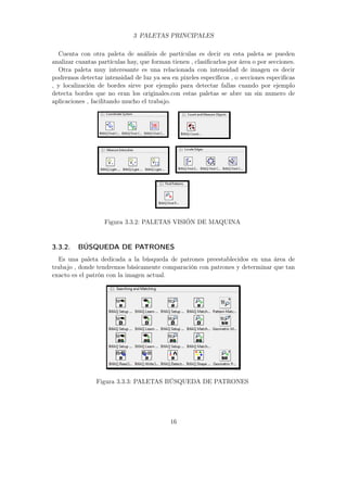 3 PALETAS PRINCIPALES
Cuenta con otra paleta de análisis de partículas es decir en esta paleta se pueden
analizar cuantas partículas hay, que forman tienen , clasiﬁcarlos por área o por secciones.
Otra paleta muy interesante es una relacionada con intensidad de imagen es decir
podremos detectar intensidad de luz ya sea en pixeles especíﬁcos , o secciones especiﬁcas
, y localización de bordes sirve por ejemplo para detectar fallas cuando por ejemplo
detecta bordes que no eran los originales.con estas paletas se abre un sin numero de
aplicaciones , facilitando mucho el trabajo.
Figura 3.3.2: PALETAS VISIÓN DE MAQUINA
3.3.2. BÚSQUEDA DE PATRONES
Es una paleta dedicada a la búsqueda de patrones preestablecidos en una área de
trabajo , donde tendremos básicamente comparación con patrones y determinar que tan
exacto es el patrón con la imagen actual.
Figura 3.3.3: PALETAS BÚSQUEDA DE PATRONES
16
 
