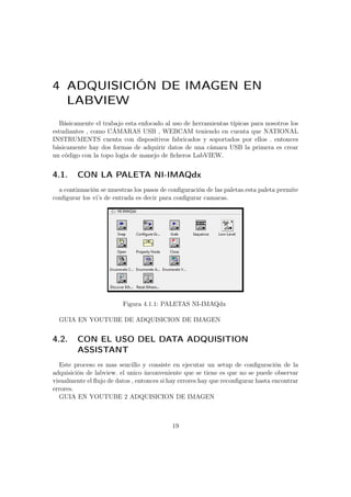 4 ADQUISICIÓN DE IMAGEN EN
LABVIEW
Básicamente el trabajo esta enfocado al uso de herramientas típicas para nosotros los
estudiantes , como CÁMARAS USB , WEBCAM teniendo en cuenta que NATIONAL
INSTRUMENTS cuenta con dispositivos fabricados y soportados por ellos . entonces
básicamente hay dos formas de adquirir datos de una cámara USB la primera es crear
un código con la topo logia de manejo de ﬁcheros LabVIEW.
4.1. CON LA PALETA NI-IMAQdx
a continuación se muestras los pasos de conﬁguración de las paletas.esta paleta permite
conﬁgurar los vi’s de entrada es decir para conﬁgurar camaras.
Figura 4.1.1: PALETAS NI-IMAQdx
GUIA EN YOUTUBE DE ADQUISICION DE IMAGEN
4.2. CON EL USO DEL DATA ADQUISITION
ASSISTANT
Este proceso es mas sencillo y consiste en ejecutar un setup de conﬁguración de la
adquisición de labview. el unico inconveniente que se tiene es que no se puede observar
visualmente el ﬂujo de datos , entonces si hay errores hay que reconﬁgurar hasta encontrar
errores.
GUIA EN YOUTUBE 2 ADQUISICION DE IMAGEN
19
 