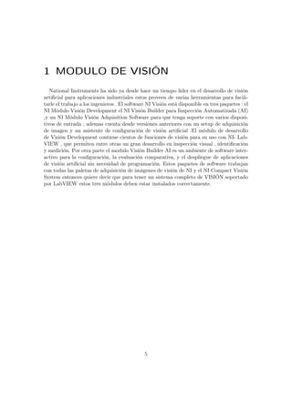 1 MODULO DE VISIÓN
National Instruments ha sido ya desde hace un tiempo líder en el desarrollo de visión
artiﬁcial para aplicaciones industriales estos proveen de varias herramientas para facili-
tarle el trabajo a los ingenieros . El software NI Visión está disponible en tres paquetes : el
NI Módulo Visión Development el NI Visión Builder para Inspección Automatizada (AI)
,y un NI Módulo Visión Adquisition Software para que tenga soporte con varios disposi-
tivos de entrada ; ademas cuenta desde versiones anteriores con un setup de adquisición
de imagen y un asistente de conﬁguración de visión artiﬁcial .El módulo de desarrollo
de Visión Development contiene cientos de funciones de visión para su uso con NI- Lab-
VIEW , que permiten entre otras un gran desarrollo en inspección visual , identiﬁcación
y medición. Por otra parte el modulo Visión Builder AI es un ambiente de software inter-
activo para la conﬁguración, la evaluación comparativa, y el despliegue de aplicaciones
de visión artiﬁcial sin necesidad de programación. Estos paquetes de software trabajan
con todas las paletas de adquisición de imágenes de visión de NI y el NI Compact Visión
System entonces quiere decir que para tener un sistema completo de VISIÓN soportado
por LabVIEW estos tres módulos deben estar instalados correctamente.
5
 
