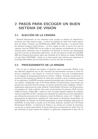 2 PASOS PARA ESCOGER UN BUEN
SISTEMA DE VISIÓN
2.1. ELECCIÓN DE LA CÁMARA
National Instruments, en sus comienzos tenia cerrado su sistema de adquisición a
productos que ellos mismos tenían , es decir los módulos de visión solo tenían soporte
para las Smart- Cameras ,las NI-IMAQ para IEEE 1394 Cameras y en general todos
los sistemas Compact Visión System. , es decir dejaba de lado el uso de otro tipo de
cámaras como las WEBCAM con las cuales se esta bastante acostumbrado en el sector
educativo,para solucionar esto se trabajaba con librerías de terceros que funcionaban
muy bien a la hora de desarrollar aplicaciones , no fue sino hasta la versión de LabVIEW
2009 que National Instruments lanza una extensión de su librería de imagen NI-IMAQ
a la que llamo NI-IMAQdx , donde ya se tenia soporte para webcam que soportaran la
tecnología DirectShow que sin duda facilito el uso de este tipo de cámaras.
2.2. PROCESAMIENTO DE LA IMAGEN
Una vez que se adquiere una imagen, el siguiente paso es procesarla. Debido a que
hay diferentes algoritmos hoy en día, encontrar las herramientas correctas se volvió un
proceso complicado y casi siempre es a través de ensayo y error que al implementarlo
en un lenguaje de programación puede ser tedioso e ineﬁcaz. Teniendo esto presente, se
necesita de herramientas de software de visión para ayudarle a sacar el máximo provecho
de los algoritmos. LabVIEW presenta muchas herramientas para solucionar esto .Cuenta
con software conﬁgurable como él NI Visión Builder AI anteriormente mencionado que
proporciona una forma fácil de navegar, un entorno interactivo para conﬁgurar, evaluar e
implementar aplicaciones de visión artiﬁcial. Visión Builder AI incluye casi 50 herramien-
tas populares de visión artiﬁcial, tales como reconocimiento de patrones, OCR, lectores
código de barras, códigos QR, y ajuste de color. Se puede adquirir imágenes de cualquier
cámara compatible con NI y comunicar los resultados de inspección con otros dispositivos
que utilizan los protocolos de la industria a través de Ethernet, serial, o E / S digital. La
programación de aplicaciones complejas de visión puede ser fácilmente desarrollada con
Visión Builder AI, además con National Instruments se pueden desplegar aplicaciones en
LabVIEW, de forma fácil y sencilla con él NI Visión Assistant. Incluido con él NI Visión
Development Module , el Asistente de Visión es un entorno de creación de prototipos
con los que se puede experimentar de forma interactiva con funciones de visión. Una vez
que determine la mejor manera de satisfacer su aplicación, simplemente se hace clic en
6
 