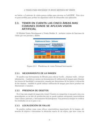 2 PASOS PARA ESCOGER UN BUEN SISTEMA DE VISIÓN
un botón y el asistente de visión genera código para ejecutar en LabVIEW . Esto sirve
en gran medida para probar los algoritmos antes de desarrollar una aplicación.
2.3. TENER EN CUENTA LAS CINCO ÁREAS MAS
COMUNES DONDE SE APLICAN VISIÓN
ARTIFICIAL
El Módulo Visión Development y Visión Builder A , incluyen cientos de funciones de
visión que son precisas y ﬁables
Figura 2.3.1: Plataforma de visión National Instruments
2.3.1. MEJORAMIENTO DE LA IMAGEN
Se pueden usar herramientas de ﬁltrado para enfocar bordes , eliminar ruido , extraer
información , ; también se cuenta con herramientas de calibración de imagen para eliminar
los errores de linealidad y perspectiva causada por distorsiones de los lentes o colocación
de las cámaras , también se puede utilizar calibración de imagen para hacer pruebas con
dimensiones o tamaños .
2.3.2. PRESENCIA DE OBJETOS
Es el tipo más simple de inspección visual. Consiste en comprobar si una parte esta o no
generalmente en un lote de producción esto se puede realizar extrayendo características
como colores, patrones, o herramientas del histograma. Una presencia siempre es veriﬁcar
los resultados en un sí pasa o no .
2.3.3. LOCALIZACIÓN DE FALLAS
Se pueden realizar cosas como ubicar características importantes de la imagen, ali-
neación de objetos o determinar la ubicación exacta de un objeto, que sirve como un
7
 