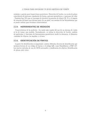 2 PASOS PARA ESCOGER UN BUEN SISTEMA DE VISIÓN
estándar o patrón para inspecciones posteriores. Detección de bordes, en escala de grises
coincidencia de patrones, igualación de forma, patrones geométricos, y patrones de color
. También hay VI’s que se encargan de devolver la posición de objeto (X, Y) y el ángulo
de rotación de hasta una décima parte de un píxel, son muchas de las herramientas que
se puede utilizar para localizar características.
2.3.4. HERRAMIENTAS DE MEDICIÓN
Características de la medición - La razón más común del uso de un sistema de visión
es la de tomar una medida. Normalmente, se utiliza la detección de bordes, análisis
de partículas, y funciones de herramientas geométricas medir la distancia, el diámetro
,cantidad de objetos, los ángulos, y el área.
2.3.5. IDENTIFICACIÓN DE PARTES
la parte de identiﬁcación es importante ,existen Métodos directos de identiﬁcación que
incluyen lectura de un código de barras o el código QR, como DataMatrix y PDF 417.
Los nuevos métodos de uso de OCR entrenable o clasiﬁcación de objetos. Identiﬁcación
de piezas entre otros .
8
 