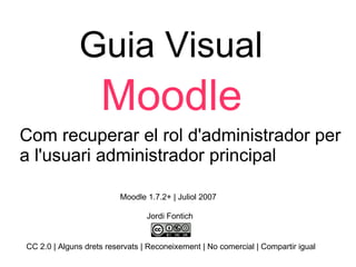 Guia Visual Moodle Com recuperar el rol d'administrador per a l'usuari administrador principal  Jordi Fontich CC 2.0 | Alguns drets reservats | Reconeixement | No comercial | Compartir igual Moodle 1.7.2+ | Juliol 2007  