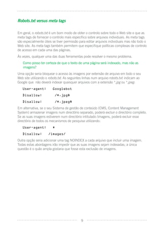 Robots.txt versus meta tags

Em geral, o robots.txt é um bom modo de obter o controlo sobre todo o Web site e que as
meta tags de fornecer o controlo mais especíﬁco sobre arquivos individuais. As meta tags
são especialmente úteis se tiver permissão para editar arquivos individuais mas não todo o
Web site. As meta tags também permitem que especiﬁque políticas complexas de controlo
de acesso em cada uma das páginas.
Às vezes, qualquer uma das duas ferramentas pode resolver o mesmo problema.
   Como posso ter certeza de que o texto de uma página será indexado, mas não as
   imagens?
Uma opção seria bloquear o acesso às imagens por extensão de arquivo em todo o seu
Web site utilizando o robots.txt. As seguintes linhas num arquivo robots.txt indicam ao
Google que não deverá indexar quaisquer arquivos com a extensão *.jpg ou *.jpeg:
   User-agent:          Googlebot

   Disallow:              /*.jpg$

   Disallow:              /*.jpeg$

Em alternativa, se o seu Sistema de gestão de conteúdo (CMS, Content Management
System) armazenar imagens num directório separado, poderá excluir o directório completo.
Se as suas imagens estiverem num directório intitulado /imagens, poderá excluir esse
directório de todos os mecanismos de pesquisa utilizando:
   User-agent:          *

   Disallow:         /images/

Outra opção seria adicionar uma tag NOINDEX a cada arquivo que incluir uma imagem.
Todas estas abordagens irão impedir que as suas imagens sejam indexadas; a única
questão é o quão ampla gostaria que fosse esta exclusão de imagens.




                                            9
 
