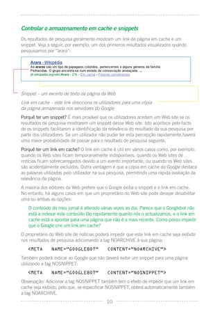 Controlar o armazenamento em cache e snippets
Os resultados de pesquisa geralmente mostram um link de página em cache e um
snippet. Veja a seguir, por exemplo, um dos primeiros resultados visualizados quando
pesquisamos por “arara”:




Snippet – um excerto de texto da página da Web
Link em cache – este link direcciona os utilizadores para uma cópia
da página armazenada nos servidores do Google
Porquê ter um snippet? É mais provável que os utilizadores acedam um Web site se os
resultados de pesquisa mostrarem um snippet desse Web site. Isto acontece pelo facto
de os snippets facilitarem a identiﬁcação da relevância do resultado da sua pesquisa por
parte dos utilizadores. Se um utilizador não puder ter esta percepção rapidamente,haverá
uma maior probabilidade de passar para o resultado de pesquisa seguinte.
Porquê ter um link em cache? O link em cache é útil em vários casos como, por exemplo:
quando os Web sites ﬁcam temporariamente indisponíveis, quando os Web sites de
notícias ﬁcam sobrecarregados devido a um evento importante; ou quando os Web sites
são acidentalmente excluídos. Outra vantagem é que a cópia em cache do Google destaca
as palavras utilizadas pelo utilizador na sua pesquisa, permitindo uma rápida avaliação da
relevância da página.
A maioria dos editores da Web prefere que o Google exiba o snippet e o link em cache.
No entanto, há alguns casos em que um proprietário do Web site pode desejar desabilitar
uma ou ambas as opções:
   O conteúdo do meu jornal é alterado várias vezes ao dia. Parece que o Googlebot não
   está a indexar este conteúdo tão rapidamente quanto nós o actualizamos, e o link em
   cache está a apontar para uma página que não é a mais recente. Como posso impedir
   que o Google crie um link em cache?
O proprietário do Web site de notícias poderá impedir que este link em cache seja exibido
nos resultados de pesquisa adicionando a tag NOARCHIVE à sua página:
   <META       NAME=”GOOGLEBOT”             CONTENT=”NOARCHIVE”>

Também poderá indicar ao Google que não deverá exibir um snippet para uma página
utilizando a tag NOSNIPPET:
   <META       NAME=”GOOGLEBOT”             CONTENT=”NOSNIPPET”>

Observação: Adicionar a tag NOSNIPPET também tem o efeito de impedir que um link em
cache seja exibido, pelo que, se especiﬁcar NOSNIPPET, obterá automaticamente também
a tag NOARCHIVE.
                                           10
 