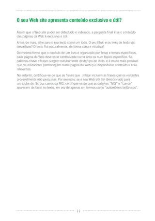 O seu Web site apresenta conteúdo exclusivo e útil?

Assim que o Web site puder ser detectado e indexado, a pergunta ﬁnal é se o conteúdo
das páginas da Web é exclusivo e útil.
Antes de mais, olhe para o seu texto como um todo. O seu título e os links de texto são
descritivos? O texto ﬂui naturalmente, de forma clara e intuitiva?
Da mesma forma que o capítulo de um livro é organizado por áreas e temas especíﬁcos,
cada página da Web deve estar centralizada numa área ou num tópico especíﬁco. As
palavras-chave e frases surgem naturalmente deste tipo de texto, e é muito mais provável
que os utilizadores permaneçam numa página da Web que disponibilize conteúdo e links
relevantes.
No entanto, certiﬁque-se de que as frases que utilizar incluem as frases que os visitantes
provavelmente irão pesquisar. Por exemplo, se o seu Web site for direccionado para
um clube de fãs dos carros da MG, certiﬁque-se de que as palavras “MG” e “carros”
aparecem de facto no texto, em vez de apenas em termos como “automóveis britânicos”.




                                           11
 