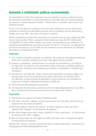 Aumentar a visibilidade: práticas recomendadas
Os proprietários de Web sites perguntam-nos com frequência quais as melhores formas
de aumentar a visibilidade e o posicionamento dos seus Web sites nos nossos resultados
de pesquisa. A nossa resposta é simples: “Pense como um utilizador, pois é assim que
tentamos pensar”.
O que é que isto signiﬁca na prática? Acima de tudo, certiﬁque-se de que fornece aos
visitantes o conteúdo que eles estão à procura, pois é a relevância que irá direccionar o
tráfego para o seu Web site e que o irá ajudar a mantê-lo.
Muitos proprietários de Web sites concentram-se na forma como as suas páginas da Web
irão ser posicionadas. Porém, a posição é determinada por mais de 200 critérios além
do PageRank. É muito melhor investir o seu tempo na qualidade do seu conteúdo e na
respectiva acessibilidade do que tentar descobrir formas de “inﬂuenciar” um algoritmo do
mecanismo de pesquisa. Se um Web site não atender às nossas directrizes de qualidade,
ele poderá ser bloqueado do índice.
O que fazer:
1. Crie conteúdo relevante e atraente: os visitantes irão aceder às suas páginas através de
   vários links; portanto, certiﬁque-se de que cada página chama a atenção.
2. Envolva os utilizadores: pode adicionar uma secção de comentários ou um blog no
   seu Web site? A criação de uma comunidade ajuda a estimular a utilização regular do
   seu Web site. Envolva os seus visitantes para acelerar a visibilidade e a lealdade dos
   utilizadores.
3. Acompanhe o seu Web site: utilize o Centro para webmasters (consulte a página 13)
   para ver quais os termos de pesquisa que estão a direccionar os visitantes para o
   seu Web site, ou para controlar as alterações no posicionamento nos resultados de
   pesquisa em relação a alterações efectuadas no Web site.
4. Tenha links de alta qualidade incorporados.
5. Forneça links de texto claros: posicione os links de texto adequadamente no seu Web
   site e certiﬁque-se de que eles incluem termos que descrevem o tópico.
O que evitar:
1. Não encha a sua página com listas de palavras-chave.
2. Não tente “camuﬂar” páginas com texto que possam ser visto pelos mecanismos de
   pesquisa mas não pelos utilizadores.
3. Não insira páginas “apenas para rastreio” ao deﬁnir páginas ou links cujo único
   objectivo seja “enganar” os mecanismos de pesquisa.
4. Não utilize imagens para exibir nomes, conteúdo ou links importantes – os mecanismos
   de pesquisa não “lêem” imagens.
5. Não crie várias cópias de uma página em URLs diferentes com a intenção de enganar
   os mecanismos de pesquisa.
Quando tiver dúvidas, consulte as directrizes para os nossos webmasters, disponíveis em:
www.google.com/webmasters/guidelines.html
                                            12
 