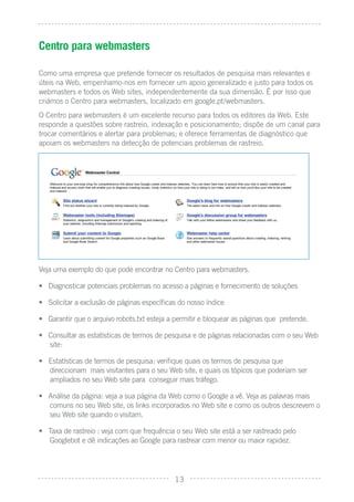 Centro para webmasters

Como uma empresa que pretende fornecer os resultados de pesquisa mais relevantes e
úteis na Web, empenhamo-nos em fornecer um apoio generalizado e justo para todos os
webmasters e todos os Web sites, independentemente da sua dimensão. É por isso que
criámos o Centro para webmasters, localizado em google.pt/webmasters.
O Centro para webmasters é um excelente recurso para todos os editores da Web. Este
responde a questões sobre rastreio, indexação e posicionamento; dispõe de um canal para
trocar comentários e alertar para problemas; e oferece ferramentas de diagnóstico que
apoiam os webmasters na detecção de potenciais problemas de rastreio.




Veja uma exemplo do que pode encontrar no Centro para webmasters.

• Diagnosticar potenciais problemas no acesso a páginas e fornecimento de soluções

• Solicitar a exclusão de páginas especíﬁcas do nosso índice

• Garantir que o arquivo robots.txt esteja a permitir e bloquear as páginas que pretende.

• Consultar as estatísticas de termos de pesquisa e de páginas relacionadas com o seu Web
  site:

• Estatísticas de termos de pesquisa: veriﬁque quais os termos de pesquisa que
  direccionam mais visitantes para o seu Web site, e quais os tópicos que poderiam ser
  ampliados no seu Web site para conseguir mais tráfego.

• Análise da página: veja a sua página da Web como o Google a vê. Veja as palavras mais
  comuns no seu Web site, os links incorporados no Web site e como os outros descrevem o
  seu Web site quando o visitam.

• Taxa de rastreio : veja com que frequência o seu Web site está a ser rastreado pelo
  Googlebot e dê indicações ao Google para rastrear com menor ou maior rapidez.




                                            13
 
