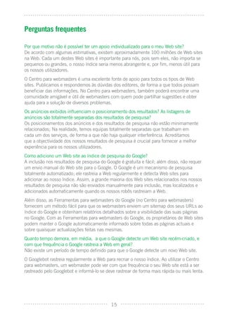 Perguntas frequentes

Por que motivo não é possível ter um apoio individualizado para o meu Web site?
De acordo com algumas estimativas, existem aproximadamente 100 milhões de Web sites
na Web. Cada um destes Web sites é importante para nós, pois sem eles, não importa se
pequenos ou grandes, o nosso índice seria menos abrangente e, por ﬁm, menos útil para
os nossos utilizadores.
O Centro para webmasters é uma excelente fonte de apoio para todos os tipos de Web
sites. Publicamos e respondemos às dúvidas dos editores, de forma a que todos possam
beneﬁciar das informações. No Centro para webmasters, também poderá encontrar uma
comunidade amigável e útil de webmasters com quem pode partilhar sugestões e obter
ajuda para a solução de diversos problemas.
Os anúncios exibidos inﬂuenciam o posicionamento dos resultados? As listagens de
anúncios são totalmente separadas dos resultados de pesquisa?
Os posicionamentos dos anúncios e dos resultados de pesquisa não estão minimamente
relacionados; Na realidade, temos equipas totalmente separadas que trabalham em
cada um dos serviços, de forma a que não haja qualquer interferência. Acreditamos
que a objectividade dos nossos resultados de pesquisa é crucial para fornecer a melhor
experiência para os nossos utilizadores.
Como adiciono um Web site ao índice de pesquisa do Google?
A inclusão nos resultados de pesquisa do Google é gratuita e fácil; além disso, não requer
um envio manual do Web site para o Google. O Google é um mecanismo de pesquisa
totalmente automatizado; ele rastreia a Web regularmente e detecta Web sites para
adicionar ao nosso índice. Assim, a grande maioria dos Web sites relacionados nos nossos
resultados de pesquisa não são enviados manualmente para inclusão, mas localizados e
adicionados automaticamente quando os nossos robôs rastreiam a Web.
Além disso, as Ferramentas para webmasters do Google (no Centro para webmasters)
fornecem um método fácil para que os webmasters enviem um sitemap dos seus URLs ao
índice do Google e obtenham relatórios detalhados sobre a visibilidade das suas páginas
no Google. Com as Ferramentas para webmasters do Google, os proprietários de Web sites
podem manter o Google automaticamente informado sobre todas as páginas actuais e
sobre quaisquer actualizações feitas nas mesmas.
Quanto tempo demora, em média, a que o Google detecte um Web site recém-criado, e
com que frequência o Google rastreia a Web em geral?
Não existe um período de tempo deﬁnido para que o Google detecte um novo Web site.
O Googlebot rastreia regularmente a Web para recriar o nosso índice. Ao utilizar o Centro
para webmasters, um webmaster pode ver com que frequência o seu Web site está a ser
rastreado pelo Googlebot e informá-lo se deve rastrear de forma mais rápida ou mais lenta.




                                           15
 