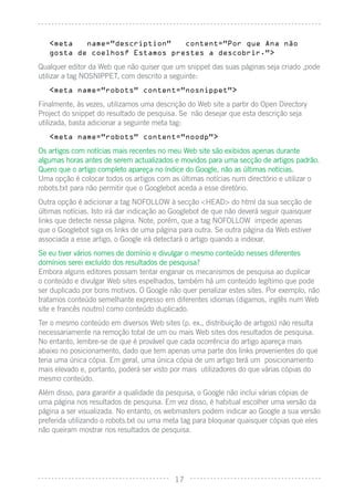 <meta   name=”description”   content=”Por que Ana näo
   gosta de coelhos? Estamos prestes a descobrir.”>

Qualquer editor da Web que não quiser que um snippet das suas páginas seja criado ,pode
utilizar a tag NOSNIPPET, com descrito a seguinte:
   <meta name=”robots” content=”nosnippet”>

Finalmente, às vezes, utilizamos uma descrição do Web site a partir do Open Directory
Project do snippet do resultado de pesquisa. Se não desejar que esta descrição seja
utilizada, basta adicionar a seguinte meta tag:
   <meta name=”robots” content=”noodp”>

Os artigos com notícias mais recentes no meu Web site são exibidos apenas durante
algumas horas antes de serem actualizados e movidos para uma secção de artigos padrão.
Quero que o artigo completo apareça no índice do Google, não as últimas notícias.
Uma opção é colocar todos os artigos com as últimas notícias num directório e utilizar o
robots.txt para não permitir que o Googlebot aceda a esse diretório.
Outra opção é adicionar a tag NOFOLLOW à secção <HEAD> do html da sua secção de
últimas notícias. Isto irá dar indicação ao Googlebot de que não deverá seguir quaisquer
links que detecte nessa página. Note, porém, que a tag NOFOLLOW impede apenas
que o Googlebot siga os links de uma página para outra. Se outra página da Web estiver
associada a esse artigo, o Google irá detectará o artigo quando a indexar.
Se eu tiver vários nomes de domínio e divulgar o mesmo conteúdo nesses diferentes
domínios serei excluído dos resultados de pesquisa?
Embora alguns editores possam tentar enganar os mecanismos de pesquisa ao duplicar
o conteúdo e divulgar Web sites espelhados, também há um conteúdo legítimo que pode
ser duplicado por bons motivos. O Google não quer penalizar estes sites. Por exemplo, não
tratamos conteúdo semelhante expresso em diferentes idiomas (digamos, inglês num Web
site e francês noutro) como conteúdo duplicado.
Ter o mesmo conteúdo em diversos Web sites (p. ex., distribuição de artigos) não resulta
necessariamente na remoção total de um ou mais Web sites dos resultados de pesquisa.
No entanto, lembre-se de que é provável que cada ocorrência do artigo apareça mais
abaixo no posicionamento, dado que tem apenas uma parte dos links provenientes do que
teria uma única cópia. Em geral, uma única cópia de um artigo terá um posicionamento
mais elevado e, portanto, poderá ser visto por mais utilizadores do que várias cópias do
mesmo conteúdo.
Além disso, para garantir a qualidade da pesquisa, o Google não inclui várias cópias de
uma página nos resultados de pesquisa. Em vez disso, é habitual escolher uma versão da
página a ser visualizada. No entanto, os webmasters podem indicar ao Google a sua versão
preferida utilizando o robots.txt ou uma meta tag para bloquear quaisquer cópias que eles
não queiram mostrar nos resultados de pesquisa.




                                           17
 