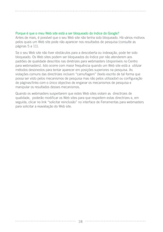 Porque é que o meu Web site está a ser bloqueado do índice do Google?
Antes de mais, é possível que o seu Web site não tenha sido bloqueado. Há vários motivos
pelos quais um Web site pode não aparecer nos resultados de pesquisa (consulte as
páginas 5 a 11).
Se o seu Web site não tiver obstáculos para a descoberta ou indexação, pode ter sido
bloqueado. Os Web sites podem ser bloqueados do índice por não atenderem aos
padrões de qualidade descritos nas diretrizes para webmasters (disponíveis no Centro
para webmasters). Isto ocorre com maior frequência quando um Web site está a utilizar
métodos desonestos para tentar aparecer em posições superiores na pesquisa. As
violações comuns das directrizes incluem “camuﬂagem” (texto escrito de tal forma que
possa ser visto pelos mecanismos de pesquisa mas não pelos utilizador) ou conﬁguração
de páginas/links com o único objectivo de enganar os mecanismos de pesquisa e
manipular os resultados desses mecanismos.
Quando os webmasters suspeitarem que estes Web sites violam as directrizes de
qualidade, poderão modiﬁcar os Web sites para que respeitem estas directrizes e, em
seguida, clicar no link “solicitar reinclusão” no interface de Ferramentas para webmasters
para solicitar a reavaliação do Web site.




                                            18
 