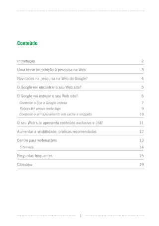 Conteúdo


Introdução                                            2

Uma breve introdução à pesquisa na Web                 3

Novidades na pesquisa na Web do Google?                4

O Google vai encontrar o seu Web site?                 5

O Google vai indexar o seu Web site?                   6
 Controlar o que o Google indexa                       7
 Robots.txt versus meta tags                           9
 Controlar o armazenamento em cache e snippets        10

O seu Web site apresenta conteúdo exclusivo e útil?   11

Aumentar a visibilidade: práticas recomendadas        12

Centro para webmasters                                13
 Sitemaps                                             14

Perguntas frequentes                                  15

Glossário                                             19




                                       1
 