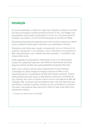 Introdução

Se procura visibilidade, a Internet é o lugar ideal. Pergunte a qualquer anunciante
que tenha aumentado as vendas utilizando anúncios on-line, a um blogger cuja
popularidade o tenha levado à publicação de um livro ou a um jornal que tenha
ampliado o seu público ao nível internacional graças ao aumento de tráfego.
Recebemos frequentemente perguntas sobre como funciona a pesquisa na Web e
como os editores da Web podem maximizar a sua visibilidade na Internet.
Preparámos este folheto para o ajudar a compreender como um mecanismo de
pesquisa ”percepciona” o seu conteúdo, e como pode aﬁnar a sua presença na
Web, disponibilizando o que pretende que seja visualizado – e ocultando o que
deseja manter oculto.
Desde sugestões de webmasters e ferramentas on-line a um manual passo-
a-passo com perguntas frequentes, este folheto foi desenvolvido tanto para
pequenos editores da Web como para proprietários de grandes Web sites.
Assim como a própria Internet evoluiu drasticamente na última década,
a abordagem do próprio Google em relação à pesquisa na Web e o seu
relacionamento com os proprietários de Web sites também evoluíram. Criámos
diversas ferramentas para ajudar os webmasters a maximizar a visibilidade do
seu conteúdo, bem como a controlar a forma como as suas páginas da Web são
indexadas. Mas há sempre mais que podemos fazer e por isso esperamos que
este folheto o incentive a partilhar connosco os seus comentários e as informar-
nos sobre o que podemos fazer para tornar a Web um lugar ainda melhor para
utilizadores e editores.
- A equipa de webmasters do Google




                                         2
 