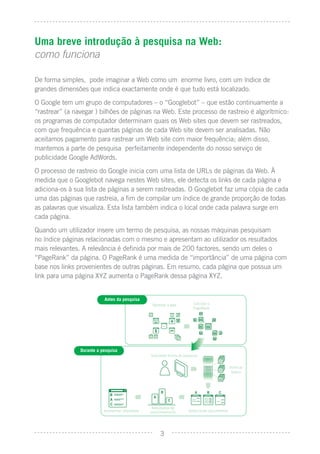 Uma breve introdução à pesquisa na Web:
como funciona

De forma simples, pode imaginar a Web como um enorme livro, com um índice de
grandes dimensões que indica exactamente onde é que tudo está localizado.
O Google tem um grupo de computadores – o “Googlebot” – que estão continuamente a
“rastrear” (a navegar ) bilhões de páginas na Web. Este processo de rastreio é algorítmico:
os programas de computador determinam quais os Web sites que devem ser rastreados,
com que frequência e quantas páginas de cada Web site devem ser analisadas. Não
aceitamos pagamento para rastrear um Web site com maior frequência; além disso,
mantemos a parte de pesquisa perfeitamente independente do nosso serviço de
publicidade Google AdWords.
O processo de rastreio do Google inicia com uma lista de URLs de páginas da Web. À
medida que o Googlebot navega nestes Web sites, ele detecta os links de cada página e
adiciona-os à sua lista de páginas a serem rastreadas. O Googlebot faz uma cópia de cada
uma das páginas que rastreia, a ﬁm de compilar um índice de grande proporção de todas
as palavras que visualiza. Esta lista também indica o local onde cada palavra surge em
cada página.
Quando um utilizador insere um termo de pesquisa, as nossas máquinas pesquisam
no índice páginas relacionadas com o mesmo e apresentam ao utilizador os resultados
mais relevantes. A relevância é deﬁnida por mais de 200 factores, sendo um deles o
“PageRank” da página. O PageRank é uma medida de “importância” de uma página com
base nos links provenientes de outras páginas. Em resumo, cada página que possua um
link para uma página XYZ aumenta o PageRank dessa página XYZ.


                           Antes da pesquisa
                                                    Rastrear a web        Calcular o
                                                                          PageRank




                Durante a pesquisa
                                                   Submeter termo de pesquisa


                                                                                                Veriﬁcar
                                                                                                 índice




                                                     3
                                                    Resultados de
                           Apresentar resultados   posicionamento      Seleccionar documentos




                                                        3
 
